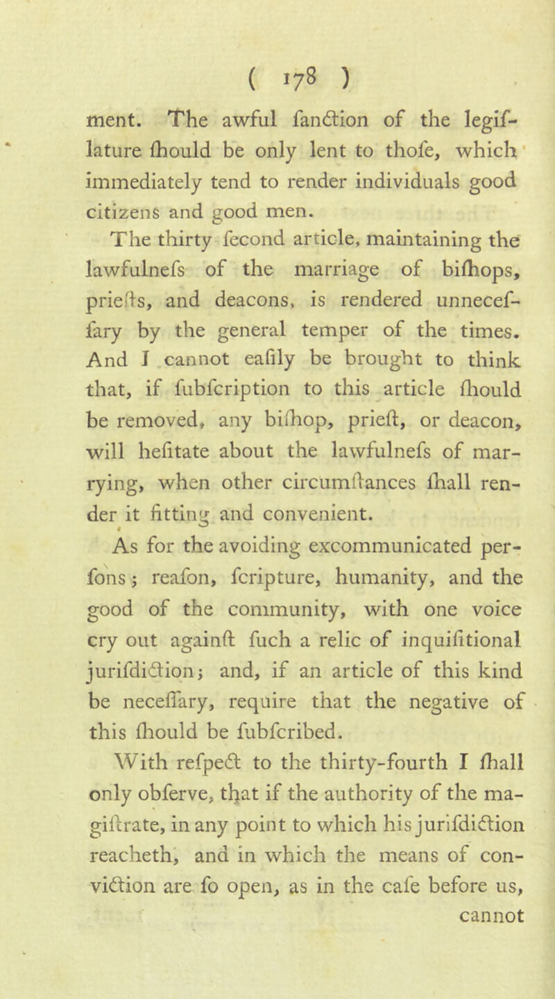 ( lyS ) ment. The awful fandtion of the legif- lature Ihould be only lent to thofe, which ’ immediately tend to render individuals good citizens and good men. The thirty fecond article, maintaining the lawfulnefs of the marriage of bilhops, priefls, and deacons, is rendered unnecef- fary by the general temper of the times. And J .cannot eafily be brought to think that, if fubfcription to this article fliould be removed, any bilhop, pried, or deacon, will hefitate about the lawfulnefs of mar- rying, when other circumdances lhall ren- der it fitting: and convenient. As for the avoiding excommunicated per- fons; reafon, fcripture, humanity, and the good of the community, with one voice cry out againd fuch a relic of inquidtional jurifdidionj and, if an article of this kind be necedary, require that the negative of this fhould be fubfcribed. With refpeft to the thirty-fourth I diall only obferve, that if the authority of the ma- gidrate, in any point to which his jurifdidion reachethi and in which the means of con- vi(dion are fo open, as in the cafe before us, cannot
