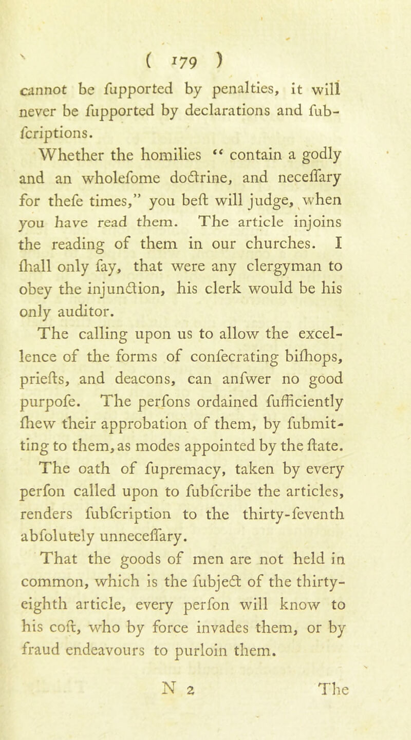( '79 ) cannot be fupported by penalties, it will never be fupported by declarations and fub- fcriptions. Whether the homilies “ contain a godly and an wholefome dodtrine, and neceffary for thefe times,” you bed: will judge, when you have read them. The article injoins the reading of them in our churches. I fliall only lay, that were any clergyman to obey the injundion, his clerk would be his only auditor. The calling upon us to allow the excel- lence of the forms of confecrating bilhops, priefts, and deacons, can anfwer no good purpofe. The perfons ordained fufficiently fhew their approbation of them, by fubmit- ting to them, as modes appointed by the ftate. The oath of fupremacy, taken by every perfon called upon to fubfcribe the articles, renders fubfcription to the thirty-feventh abfolutely unnecelTary. That the goods of men are not held in common, which is the fubjed of the thirty- eighth article, every perfon will know to his colt, who by force invades them, or by fraud endeavours to purloin them.