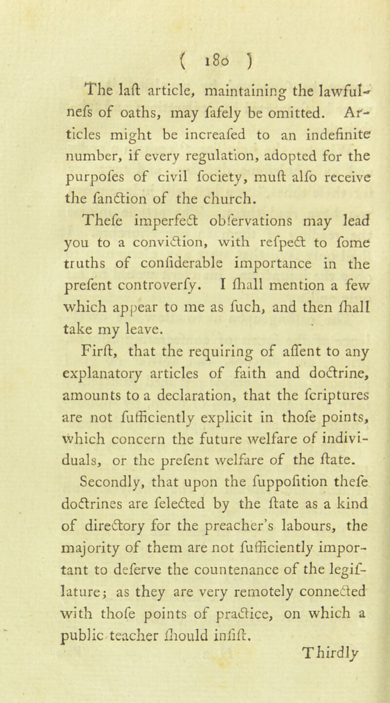 ( «8d ) The laft article, maintaining the lawful- nefs of oaths, may fafely be omitted. Ar- ticles might be increafed to an indefinite number, if every regulation, adopted for the purpofes of civil fociety, muft alfo receive the fandtion of the church. Thefe imperfedt obfervations may lead you to a convidlion, with refpedl to fome truths of confiderable importance in the prefent controversy. I fliall mention a few which appear to me as fuch, and then fhall take my leave. Firfi, that the requiring of aflent to any explanatory articles of faith and dodlrine, amounts to a declaration, that the fcriptures are not fufficiently explicit in thofe points, which concern the futuix welfare of indivi- duals, or the prefent welfar*e of the ftate. Secondly, that upon the fuppofition thefe dodtrines are feledted by the fiate as a kind of diredtory for the preacher’s labours, the majority of them are not fufficiently impor- tant to deferve the countenance of the legif- laturej as they are very remotely connedted with thofe points of pradtice, on which a public teacher ffiould infifi:. T hrrdly