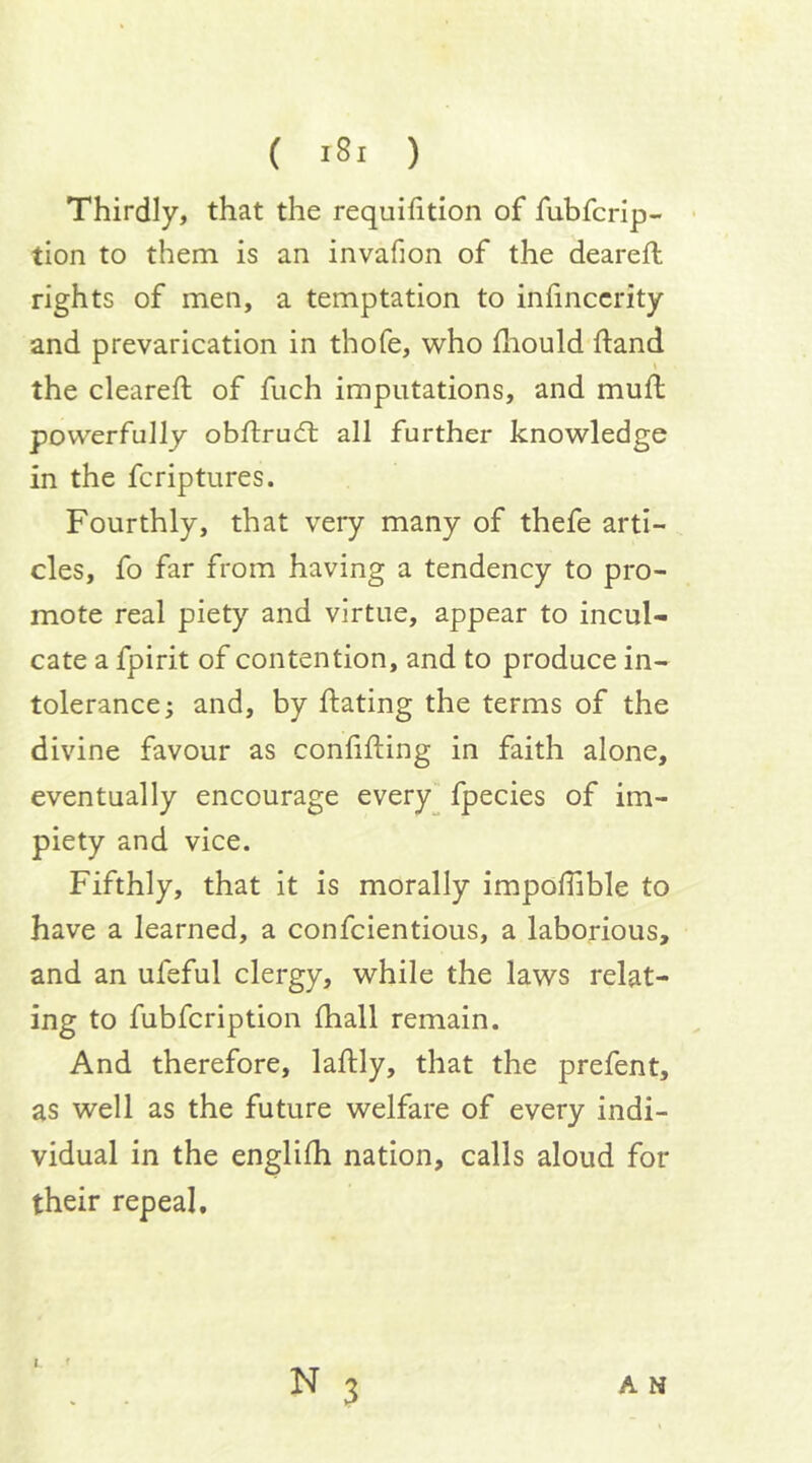 Thirdly, that the requihtion of fubfcrip- tion to them is an invafion of the deareft rights of men, a temptation to inhnccrity and prevarication in thofe, who fliould ftand the cleared: of fuch imputations, and muft powerfully obftrud: all further knowledge in the fcriptures. Fourthly, that very many of thefe arti- cles, fo far from having a tendency to pro- mote real piety and virtue, appear to incul- cate a fpirit of contention, and to produce in- tolerance 5 and, by dating the terms of the divine favour as conlifting in faith alone, eventually encourage every fpecies of im- piety and vice. Fifthly, that it is morally impofiible to have a learned, a confcientious, a laborious, and an ufeful clergy, while the laws relat- ing to fubfcription fhall remain. And therefore, laftly, that the prefent, as well as the future welfare of every indi- vidual in the englifh nation, calls aloud for their repeal. I
