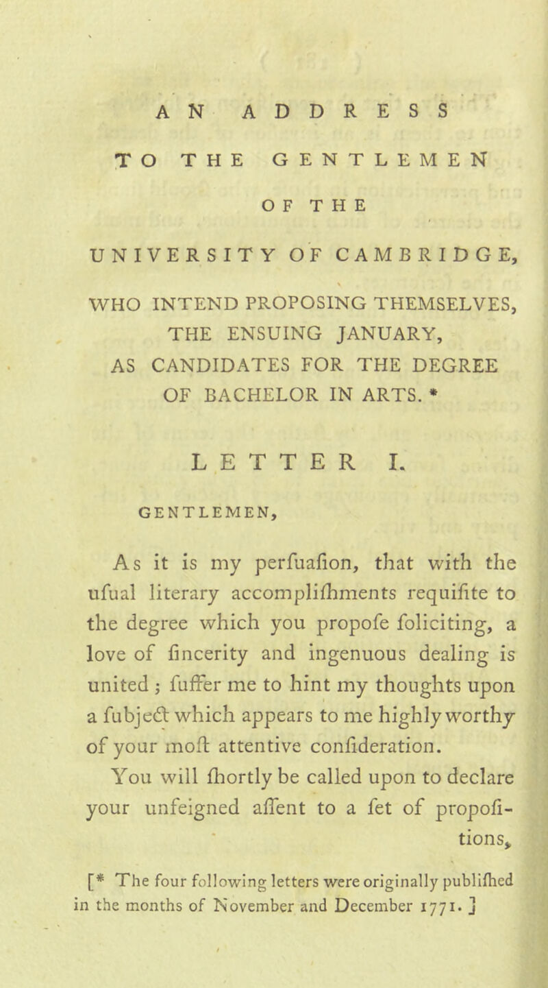 AN ADDRESS TO THE gentlemen OF THE UNIVERSITY OF CAMBRIDGE, \ WHO INTEND PROPOSING THEMSELVES, THE ENSUING JANUARY, AS CANDIDATES FOR THE DEGREE OF BACHELOR IN ARTS. * LETTER I. GENTLEMEN, As it is my perfuafion, that with the ufual literary accomplifhments requifite to the degree which you propofe foliciting, a love of fincerity and ingenuous dealing is united ; fufFer me to hint my thoughts upon a fubjedf which appears to me highly worthy of your mod attentive confideration. You will fhortly be called upon to declare your unfeigned affent to a fet of propor- tions. [* The four following letters were originally publifhed in the months of November and December 1771* j