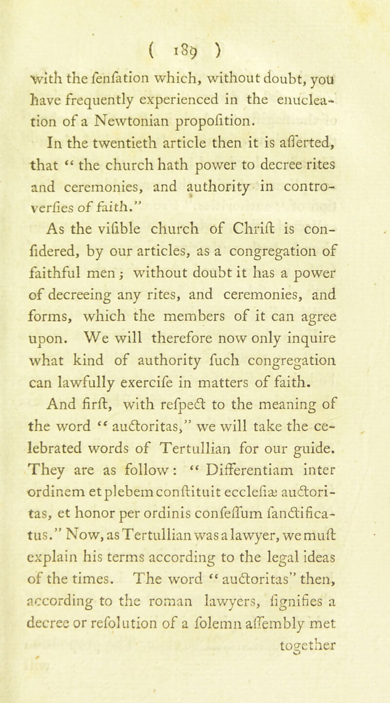 'With the fenfation which, without doubt, you have frequently experienced in the enuclea- tion of a Newtonian proportion. In the twentieth article then it is aflerted, that “ the church hath power to decree rites and ceremonies, and authority in contro- verfies of faith.” As the viiible church of Chrift is con- fidered, by our articles, as a congregation of faithful men; without doubt it has a power of decreeing any rites, and ceremonies, and forms, which the members of it can agree upon. We will therefore now only inquire what kind of authority fuch congregation can lawfully exercife in matters of faith. And firft, with refpedt to the meaning of the word ‘‘ audloritas,” we will take the ce- lebrated words of Tertullian for our guide. They are as follow: “ Differentiam inter ordinem etplebemconftituit eccleiiai audlori- tas, et honor per ordinis confeffum fandlifica- tus.” Now, as Tertullian was a lawyer, we muft explain his terms according to the legal ideas of the times. The word “ audloritas” then, according to the roman lawyers, fignifies a decree or refolution of a folemn alTembly met to2;ether