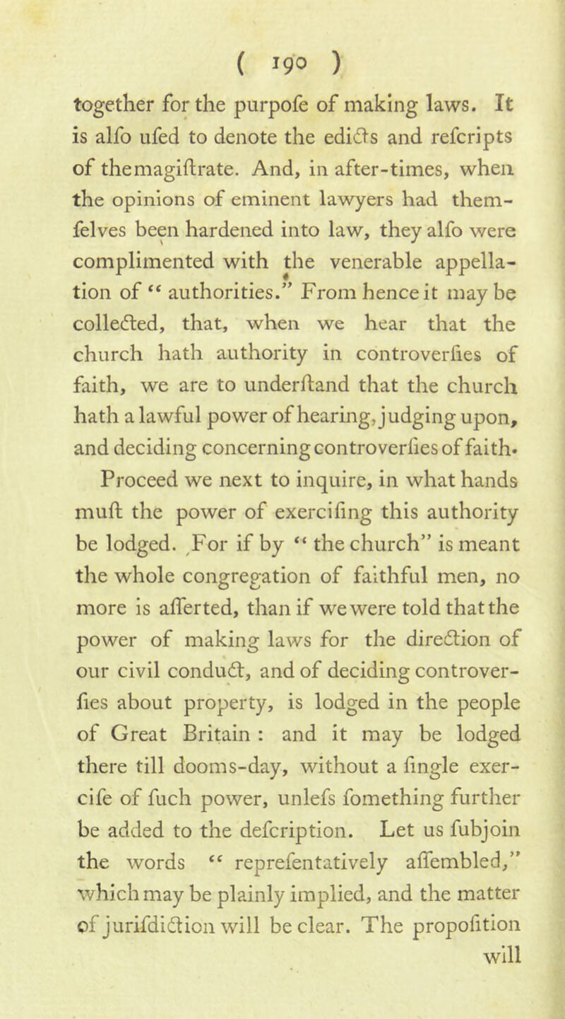 together for the purpofe of making laws. It is alfo ufed to denote the edidls and refer!pts of themagiftrate. And, in after-times, when the opinions of eminent lawyers had them- felves been hardened into law, they alfo were complimented with the venerable appella- tion of ‘‘ authorities.” From hence it may be collected, that, when we hear that the church hath authority in controveriies of faith, we are to underftand that the church hath a lawful power of hearing, judging upon, and deciding concerning controverfies of faith- Proceed we next to inquire, in what hands muft the power of exercifing this authority be lodged. ^For if by “ the church” is meant the whole congregation of faithful men, no more is afferted, than if we were told that the power of making laws for the diredlion of our civil condu<ft, and of deciding controver- fies about property, is lodged in the people of Great Britain : and it may be lodged there till dooms-day, without a fingle exer- cife of fuch power, unlefs fomething further be added to the defeription. Let us fubjoin the words reprefentatively affembled,” which may be plainly implied, and the matter of jurifdidion will be clear. The propofition will