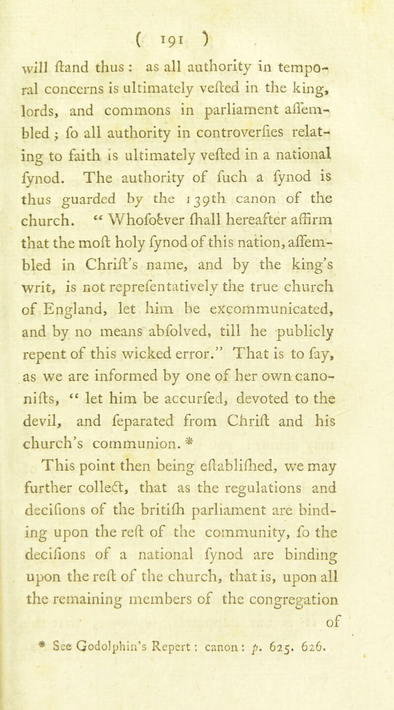 ( >91 ) will ftand thus : as all authority in tempo- ral concerns is ultimately vefted in the king, lords, and commons in parliament affem- bled; fo all authority in controverlies relat- ing to faith is ultimately vefted in a national fynod. The authority of fuch a fynod is thus guarded by the 139th canon of the church. ‘‘ Whofofever ftiall hereafter affirm that the moft holy fynod of this nation, aftem- bled in Chrift’s name, and by the king’s writ, is not reprefentatively the true church of England, let him be excommunicated, and by no means abfolved, till he publicly repent of this wicked error.” That is to fay, as we are informed by one of her own cano- nifts, “ let him be accurfed, devoted to the devil, and feparated from Chrift and his church’s communion. * This point then being eftabliftied, we may further colledl, that as the regulations and decifions of the britifh parliament are bind- ing upon the reft of the community, fo the decifions of a national fynod are binding upon the reft of the church, that is, upon all the remaining members of the congregation of ♦ See Godolphin’s Rcpert; canon: p. 625. 626.