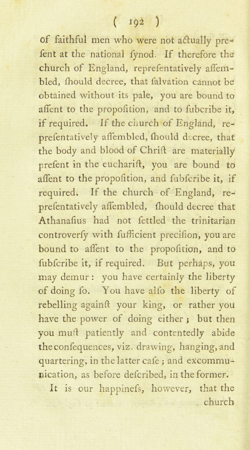 of faithful men who were not aftually pre-* fent at the national lynod. If therefore the church of England, reprefentatively affem- bled, fliould decree, that falvation cannot bei obtained without its pale, you are bound to affent to the propofition, and to fubcribe it, if required. Jf the church of England, re- prefentatively aflembled, fliould decree, that the body and blood of Chrifl; are materially prefent in the eucharift, you are bound to alfent to the propofltion, and fubfcribe it, if required. If the church of England, re- prefentatively alTembled, fliould decree that Athanafius had not fettled the trinitarian controverfy with fuflicient preciflon, you are bound to alfent to the propofition, and to fubfcribe it, if required. But perhaps, you may demur: you have certainly the liberty of doing fo. You have alfo the liberty of rebelling again ft your king, or rather you have the power of doing either j but then you muft patiently and contentedly abide theconfequences, viz. drawing, hanging, and quartering, in the latter cafe; and excommu- nication, as before defcribed, in the former. It is our happinefs, however, that the church