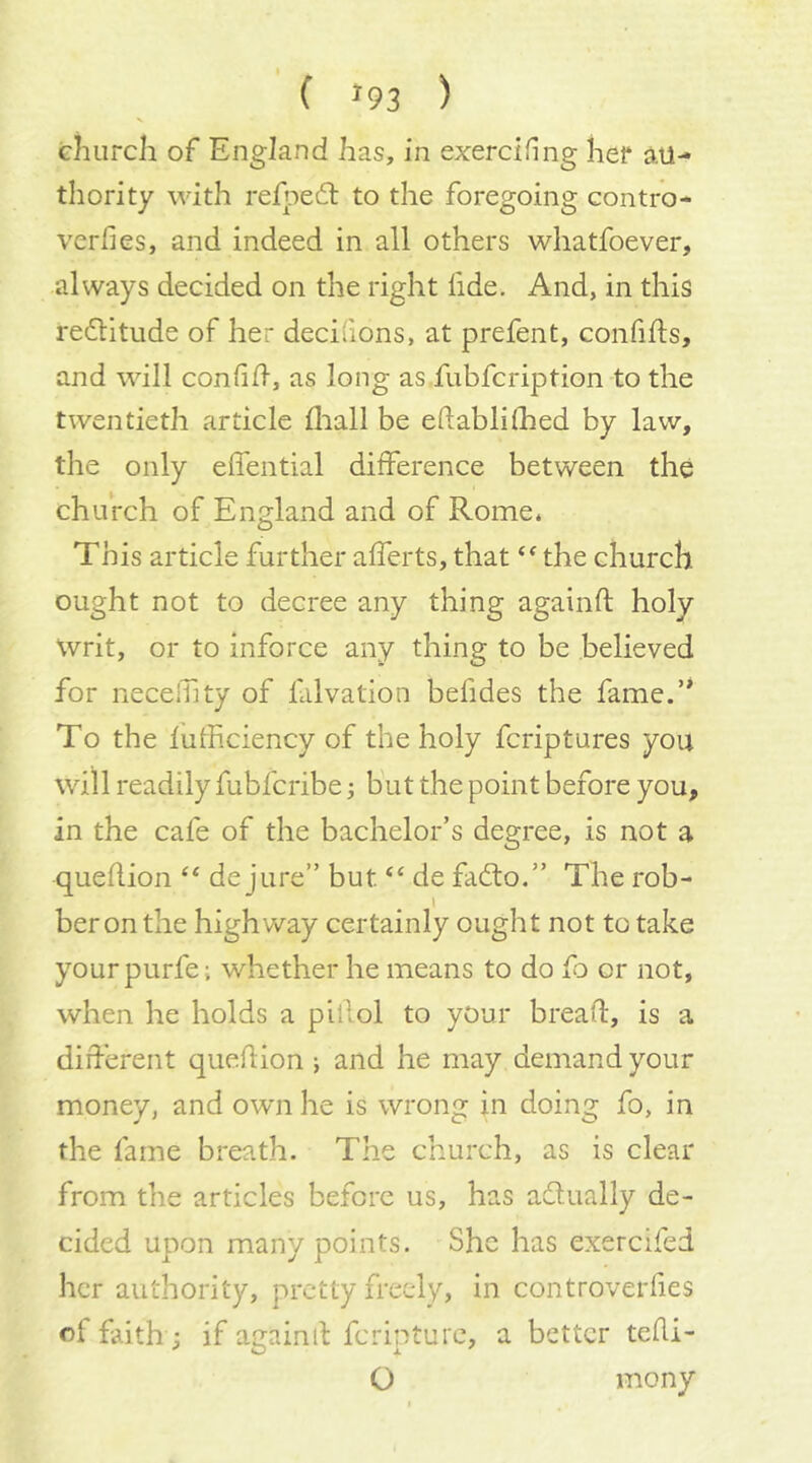 ( »93 ) ehiircli of England has, in exerdfing her au- thority with refpedl to the foregoing contro- verfies, and indeed in all others wliatfoever, always decided on the right fide. And, in this rectitude of her decidons, at prefent, confifls, and will confifl, as long as fubfcription to the twentieth article fliall be eftablilhed by law, the only effential difference between the church of England and of Rome. This article further afferts, that the church ought not to decree any thing againft holy Writ, or to inforce any thing to be believed for necelTity of lalvation befides the fame.’* To the fufficiency of the holy fcriptures you will readily fubfcribe; but the point before you, in the cafe of the bachelor’s degree, is not a queflion de jure” but de fadto.” The rob- ber on the highv/ay certainly ought not to take yourpurfe; whether he means to do fo or not, when he holds a pillol to your bread, is a different queflion j and he may demand your money, and own he is wrong in doing fo, in the fame breath. The church, as is clear from the articles before us, has adlually de- cided upon many points. She has exercifed her authority, pretty freely, in controverfies of faith j if againil feripture, a better tefli- O mony