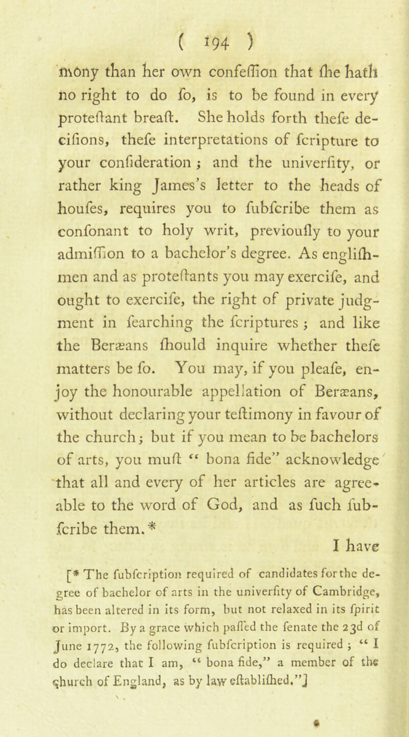 ( >94 ) n\6ny than her own confeflion that {lie hath no right to do fo, is to be found in every protedant bread. She holds forth thefe de- cifions, thefe interpretations of fcripture to your confideration ; and the univerfity, or rather king James’s letter to the heads of houfes, requires you to fubfcribe them as confonant to holy writ, previoufly to your admidion to a bachelor’s decree. As enelilh- men and as protedants you may exercife, and ought to exercife, the right of private judg- ment in fearching the fcriptures ; and like the Berasans fhould inquire whether thefe matters be fo. You may, if you pleafe, en- joy the honourable appellation of Berasans, without declaring your tedimony in favour of the church; but if you mean to be bachelors of arts, you mud bona fide” acknowledge' that all and every of her articles are agree- able to the word of God, and as fuch fub- fcribe them.'^ I have [* The fubfcriptlon required of candidates for the de- gree of bachelor of arts in the univerfity of Cambridge, has been altered in its form, but not relaxed in its fpirit or import. By a grace which palled the fenate the 23d of June 1772, the following fubfeription is required ; “ I do declare that I am, “ bona fide,” a member of the qhurch of England, as by lavreftabliflied.”]
