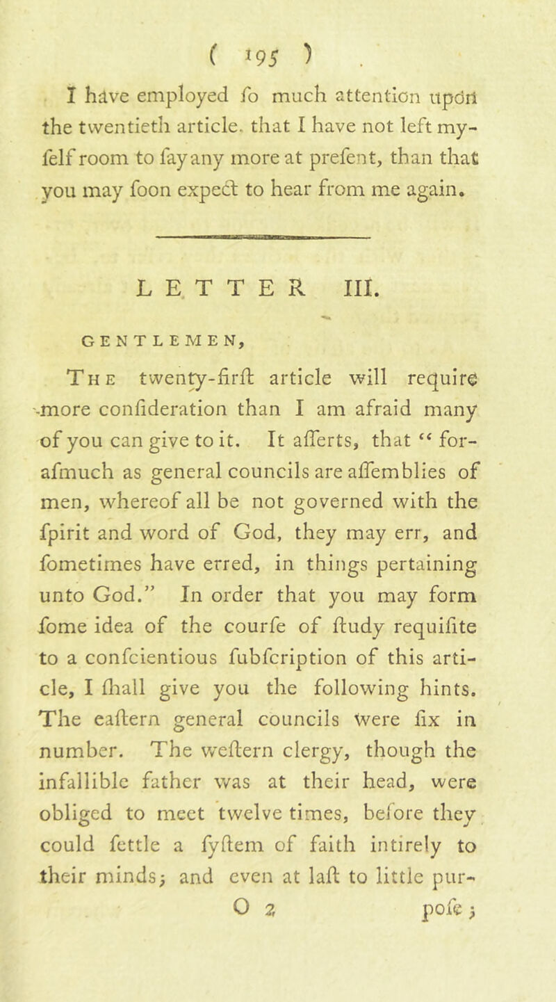 I hive employed fo much attention itpdrl the twentieth article, that I have not left my- felf room to fay any more at prefent, than that you may foon expecf to hear from me again. L E. T T E R III. GENTLEMEN, The twenty-firfl; article will require '-more conlideration than I am afraid many of you can give to it. It alferts, that “ for- afmuch as general councils are affemblies of men, whereof all be not governed with the fpirit and word of God, they may err, and fometimes have erred, in things pertaining unto God.” In order that you may form fome idea of the courfe of ftudy requifite to a confeientious fubfeription of this arti- cle, I lliall give you the following hints. The eaftern general councils Were lix in number. The v/eftern clergy, though the infallible father was at their head, were obliged to meet twelve times, beiore they could fettle a fyftem of faith intirely to their minds; and even at laft to little pur- O ?, pofe;
