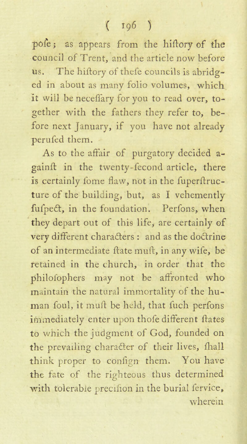 pofe; as appears from the hiftory of the council of Trent, and the article now before us. The hiftory of thcfe councils is abridg- ed in about as many folio volumes, which it will be neceflary for you to read over, to- gether with the fathers they refer to, be- fore next January, if you have not already perufed them. As to the affair of purgatory decided a- gainft in the twenty-fecond article, there is certainly fome flaw, not in the fuperftruc- ture of the building, but, as I vehemently fufpedf, in the foundation. Perfons, when they depart out of this life, are certainly of very different characters : and as the doctrine of an intermediate ffate muff, in any wife, be retained in the church, in order that the philolbphers may not be affronted who maintain the natural immortality of the hu- man foul, it muff be held, that fuch perfons immediately enter upon thofe different ffates to which the judgment of God, founded on the prevailing character of their lives, fliall think proper to confign them. You have the fate of the righteous thus determined with tolerable precifion in the burial fervice, wherein
