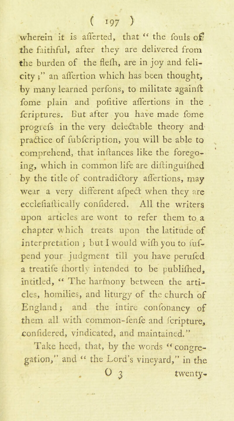wherein it is afl'crted, that the fouls of/ the faithful, after they are delivered from the burden of the fleili, are in joy and feli- city f ’ an affertion which has been thought, by many learned perfons, to militate againft fome plain and politive aifertions in the . fcriptures. But after you have made fome progrefs in the very delectable theory and- practice of fubfcription, you will be able to comprehend, that inftances like the forego- ing, which in common life are diflinguifhed by the title of contradictory alfertions, rjiay wear a very different afpeCt when they are ecclefiaftically confidered. All the writers upon articles are wont to refer them to a chapter which treats upon the latitude of interpretation ^ but I would with you to fuf^ pend your judgment till you have perufed a treatife fhortly intended to be publifhed, in titled, “ The harmony between the arti- cles, homilies, and liturgy of the church of England and the intire confonancy of them all with common-fenfe and feripture, confidered, vindicated, and maintained.” Take heed, that, by the words ‘‘congre- gation,” and “ the Lord’s vineyard,” in the . 0 3 twenty-