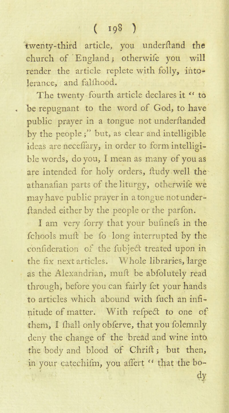 twenty-third article, you underiland the church of England i otherwife you will render the article replete with folly, into- lerance, and falfliood. The twenty fourth article declares it ** to . be repugnant to the word of God, to have public prayer in a tongue not underhanded by the people but, as clear and intelligible ideas are neceffary, in order to form intelligi- ble words, do you, I mean as many of you as are intended for holy orders, hudy well the athanafian parts of the liturgy, otherwife we may have public prayer in a tongue not under- handed either by the people or the parfon. I am very forry that your bufinefs in the fchools muh; be fo long interrupted by the confideration of the fubjedt treated upon in * the lix next articles. Whole libraries, large as the Alexandrian, muh be abfolutely read through, before you can fairly fet your hands to articles which abound with fuch an infi- nitude of matter. With refpedl to one of them, I fiiall only obferve, that you folemnly deny the change of the bread and wine into, the body and blood of Chrih; but then, ■ in your catechifm, you ahert that the bo-