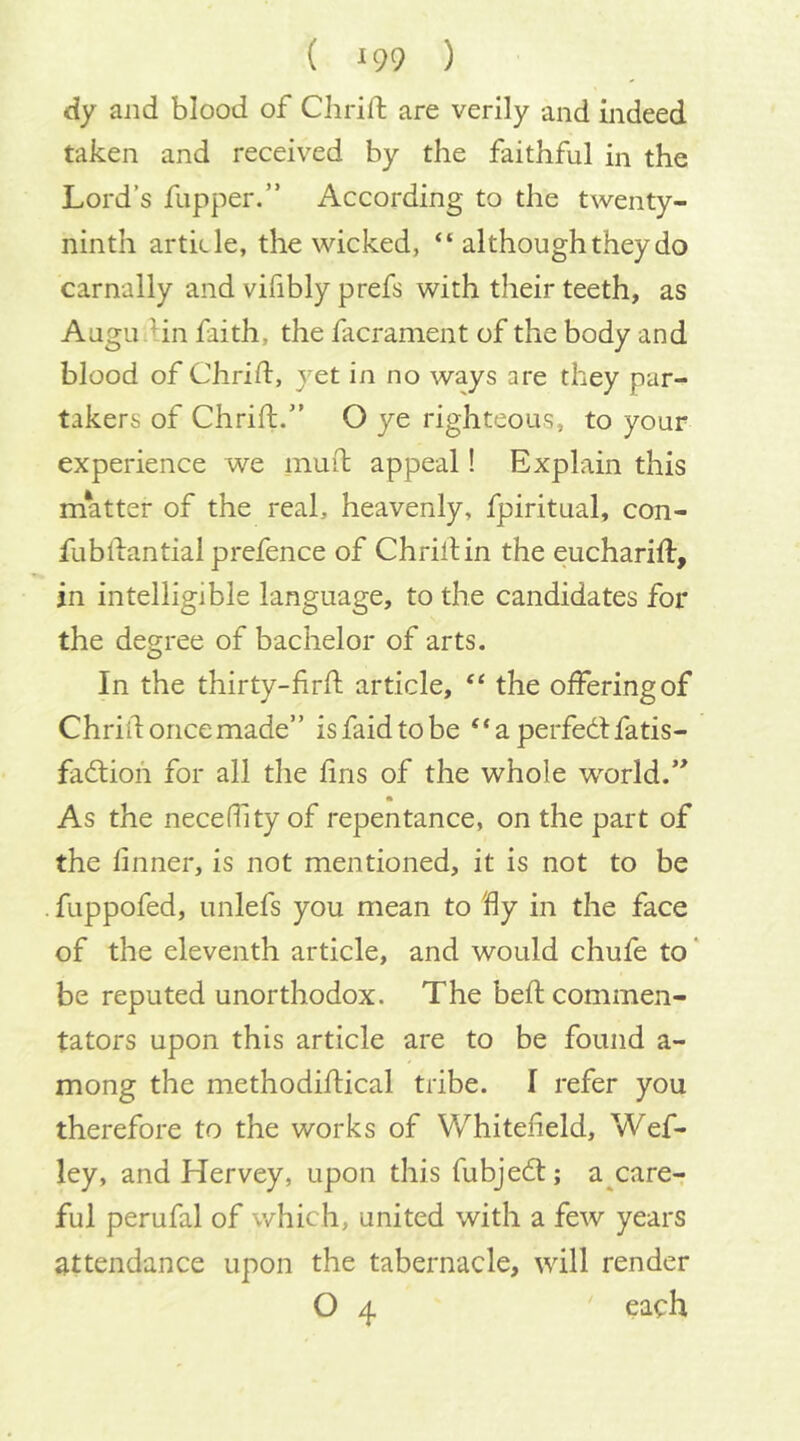 dy and blood of Clirift are verily and indeed taken and received by the faithful in the Lord’s flipper.” According to the twenty- ninth article, the wicked, “ although they do carnally and vifibly prefs with their teeth, as Augu .Hn faith, the facrament of the body and blood of Chrid, yet in no ways are they par- takers of Chrift.” O ye righteous, to your experience we inuit appeal! Explain this matter of the real, heavenly, fpiritual, con- fubdantialprefence of ChrilHn the eucharid, in intelligible language, to the candidates for the degree of bachelor of arts. In the thirty-fird article, “ the offering of Chrid once made” isfaidtobe “aperfedlfatis- fadlioii for all the dns of the whole w^orld.” As the neceffity of repentance, on the part of the linner, is not mentioned, it is not to be fuppofed, unlefs you mean to dy in the face of the eleventh article, and would chufe to' be reputed unorthodox. The bed commen- tators upon this article are to be found a- mong the methodidical tribe. I refer you therefore to the works of Whitefield, Wef- ley, and Hervey, upon this fubjedl; a^care- ful perufal of which, united with a few years attendance upon the tabernacle, will render O 4 each