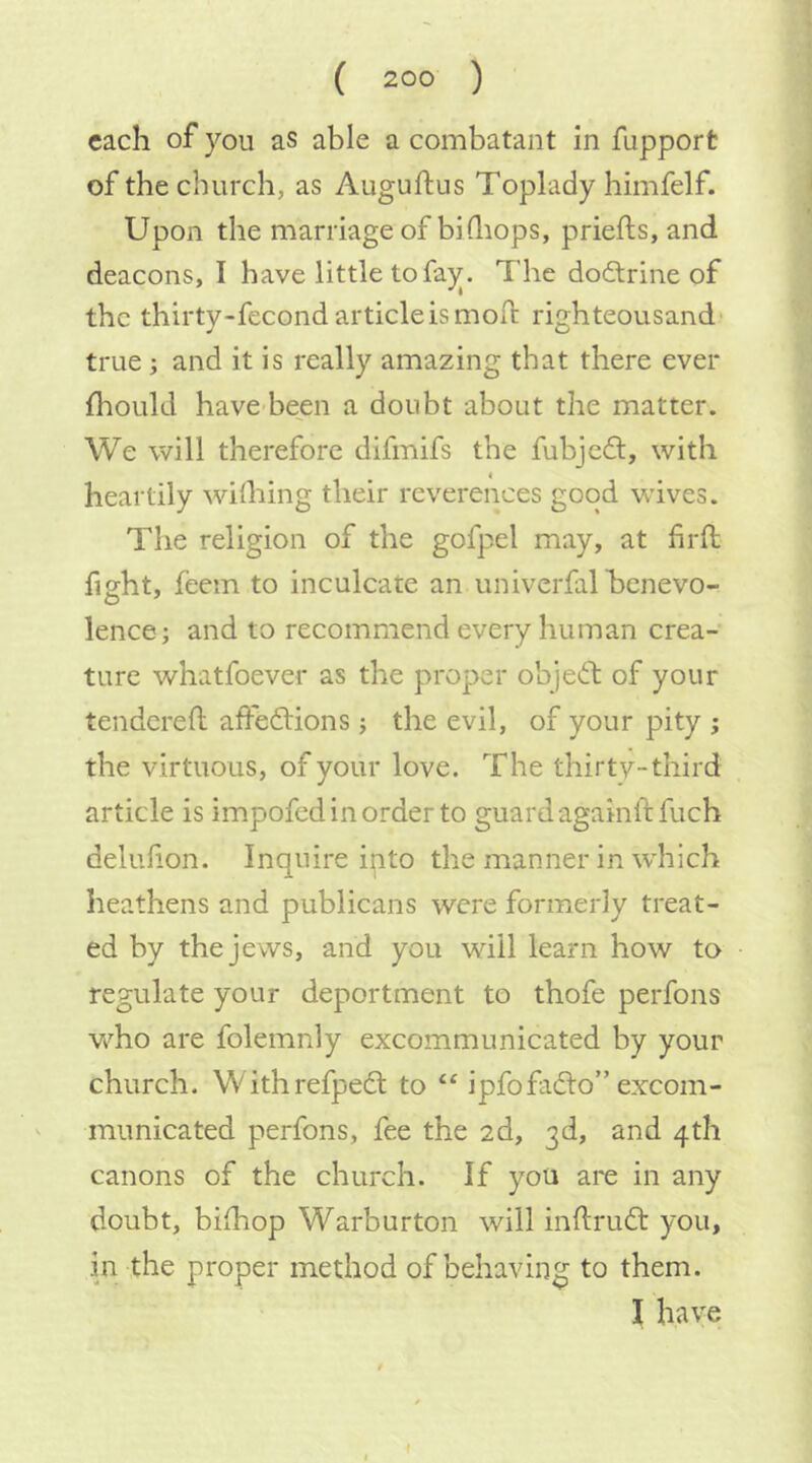 each of you as able a combatant in fupport of the church, as Auguftus Toplady himfelf. Upon the marriage of biQiops, priefts, and deacons, I have little to fay. The doftrine of the thirty-fecond article is moft righteousand true; and it is really amazing that there ever fhould have been a doubt about the matter. We will therefore difmifs the fubjed, with heartily withing their reverences good Vvives. The religion of the gofpel may, at hrft fieht, feem to inculcate an univerfalhcnevo- lence; and to recommend every human crea- ture whatfoever as the proper objedt of your tendered: affedlions j the evil, of your pity ; the virtuous, of your love. The thirty-third article is impofedinorderto guardagainlffuch deluhon. Inquire into the manner in wdiich heathens and publicans were formerly treat- ed by the jews, and you will learn how to regulate your deportment to thofe perfons w^ho are folemnly excommunicated by your church. Withrefpedl to ipfofadlo” excom- ^ municated perfons, fee the 2d, 3d, and 4th canons of the church. If you are in any doubt, bilhop Warburton will inflrudt you, in the proper method of behaving to them. I have I