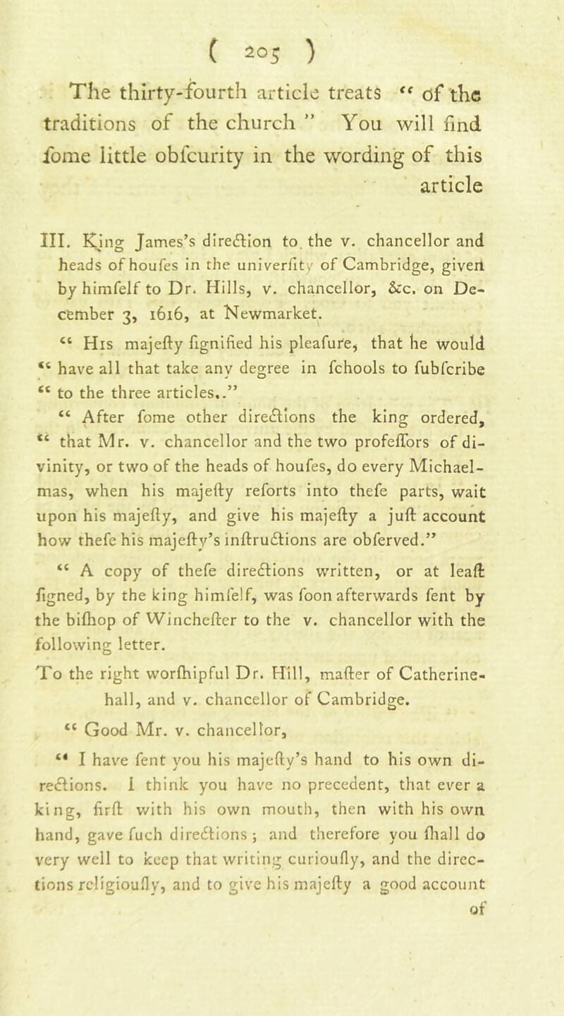 The thirty-fourth article treats of the traditions of the church ” You will find fome little obfeurity in the wording of this article III. King: James’s direftlon to the v. chancellor and heads of houfes in the univerfity of Cambridge, giveil by himfelf to Dr. Hills, v. chancellor, See. on De- cember 3, 1616, at Newmarket. “ His majefty fignified his pleafure, that he would “ have all that take any degree in fchools to fubferibe “ to the three articles..” “ After fome other diretSlIons the king ordered, “ that Mr. v. chancellor and the two profelTors of di- vinity, or two of the heads of houfes, do every Michael- mas, when his majefty reforts into thefe parts, wait upon his majefty, and give his majefty a juft account how thefe his majefty’s inftrudtions are obferved.” “ A copy of thefe directions written, or at leaft figned, by the king himfelf, was foon afterwards fent by the bifliop of Winchefter to the v. chancellor with the following letter. To the right worfhipful Dr. Hill, mafter of Catherine- hall, and v. chancellor of Cambridge. “ Good Mr. V. chancellor, I hav'e fent you his majefty’s hand to his own di- rections. 1 think you have no precedent, that ever a king, firft with his own mouth, then with his own hand, gave fuch direc^tions i and therefore you fliall do very well to keep that writing curioufly, and the direc- tions rcligioufly, and to give his majefty a good account of