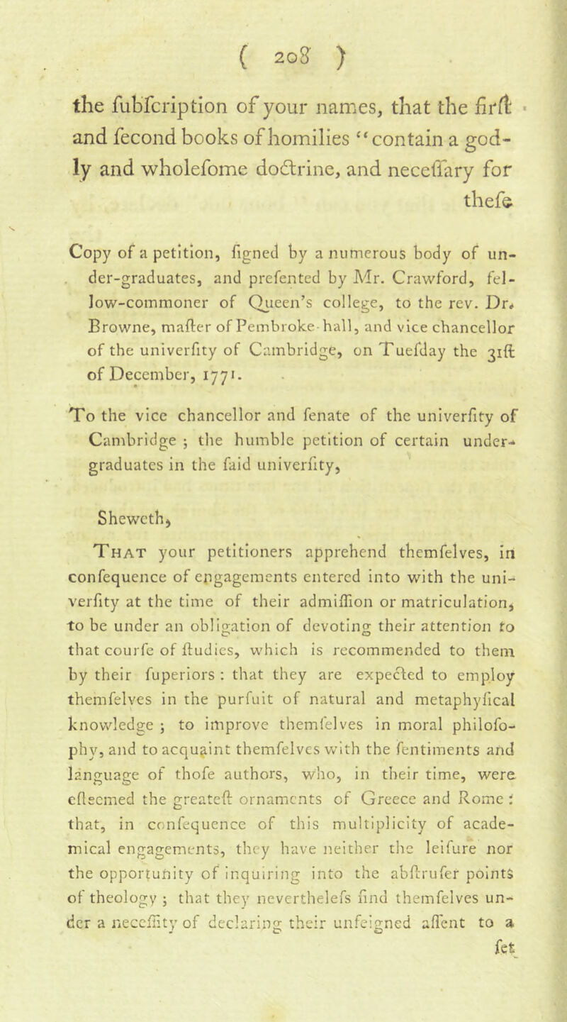 C 20g ) the fubfcription of your names, that the firfi: ■ and fecond books of homilies “contain a god- ly and wholefome dodtrine, and necdfary for thefe Copy of a petition, figned by a numerous body of un- der-graduates, and prefen ted by Adr. Crawford, fel- low-commoner of Queen’s college, to the rev. Dr* Browne, mafter of Pembroke hall, and vice chancellor of the univerfity of Cambridge, on Tuefday the 31ft of December, 1770 To the vice chancellor and fenate of the univerfity of Cambridge ; the humble petition of certain under-* graduates in the faid univerfity, Shewcth) That your petitioners apprehend themfelves, in confequence of engagements entered into with the uni- verfity at the time of their admilTion or matriculation, to be under an obligation of devoting their attention to that courfe of ftudies, which is recommended to them by their fuperiors ; that they are expected to employ themfelves in the purfuit of natural and metaphyfical knowledge ; to improve themfelves in moral philofo- phy, and to acquaint themfelves with the fentiments and language of thofe authors, who, in their time, were eflecmed the greateft ornaments of Greece and Rome ; that, in confequence of this multiplicity of acade- mical engagements, they have neither the leifure nor the opportunity of inquiring into the abferufer points of theology ; that they ncverthelefs find themfelves un- der a neccllity of declaring their unfeigned alTent to a fet