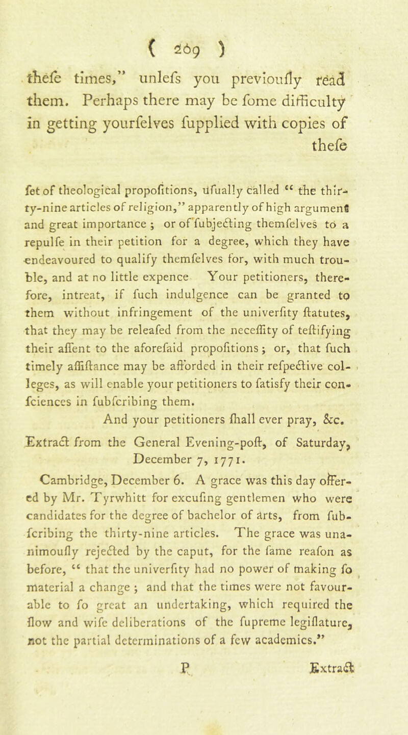 ( 269 ) . thefe times,” iinlefs you previoiifly read them. Perhaps there may be fome difficulty in getting yourfelves fupplied with copies of thefe fetof theological propofitions, ilfually called “ the thir^ ty-nine articles of religion,” apparently of high argumenfi and great importance ; or ofTubjedling themfelves to a repulfe in their petition for a degree, which they have endeavoured to qualify themfelves for, with much trou- ble, and at no little expence Your petitioners, there- fore, intreat, if fuch indulgence can be granted to them without infringement of the univerfity ftatutes, that they may be releafed from the neceflity of teftifying their afient to the aforefaid propofitions; or, that fuch timely afliftance may be afforded in their refpedlive col- . leges, as will enable your petitioners to fatisfy their con- fciences in fubfcribing them. And your petitioners fliall ever pray, &c. Extracl from the General Evening-poft, of Saturday, December 7, 1771. Cambridge, December 6. A grace was this day ofer- ed by Mr. Tyrwhitt for excufing gentlemen who were candidates for the degree of bachelor of arts, from fub- fcribing the thirty-nine articles. The grace was una- nimoufly rejected by the caput, for the fame reafon as before, “ that the univerfity had no power of making fo material a change ; and that the times were not favour- able to fo great an undertaking, which required the flow and wife deliberations of the fupreme legillaturcj not the partial determinations of a few academics.*’ P Extradl: