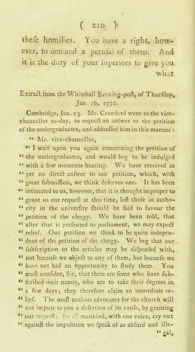 thefe homilies. You have a right, how- ever, to demand a perulaj of them. And , t it is the duty of your lupenors to give you what Extradl from the Whitehall Evening-poft, of Thurfday, Jan i6, 1772. Cambridge, Jan. 13. Mr. Crawford went to the vice- chancellor to-day, to requefl an anfwer to thc^petitlon of the undergraduates, and addreffed him in this manner : “ Mr. vice-chancellor, “ I wait upon you again concerning the petition of the undergraduates, and would beg to be indulged “ with a few moments hearing. We have received as “ yet no diredl anfwer to our petition, which, with “ great fubmifllon, we think deferves one. It has been “ intimated to us, however, that it is thought improper to “ grant us our requefl: at this time, left thofe in autho- “ rity in the univerfity Ihould be faid to favour the “ petition of the clergy. We have been told, that “ after that is prefented to parliament, we may expedl “ relief. Our. petition we think to be quite indepen- “ dent of the petition of the clergy. We beg that our fubfeription to the articles may be difpenfed with, “ not becaufe we objedl to any of them, but becaufe we “ have not had an opportunity to ftudy them. You muft confider, Sir, that there are fome who have fub- “ feribed their names, who are to take their degrees in ■** a few days; they therefore claim an irnmediate re- lief. The moft zealous advocates for the church will not impute to you a defertion of its caufe, by granting our requefl-; for all mankind, with one voice, cry out againft the impolition we fpeak of as abfurd and ille- gal,