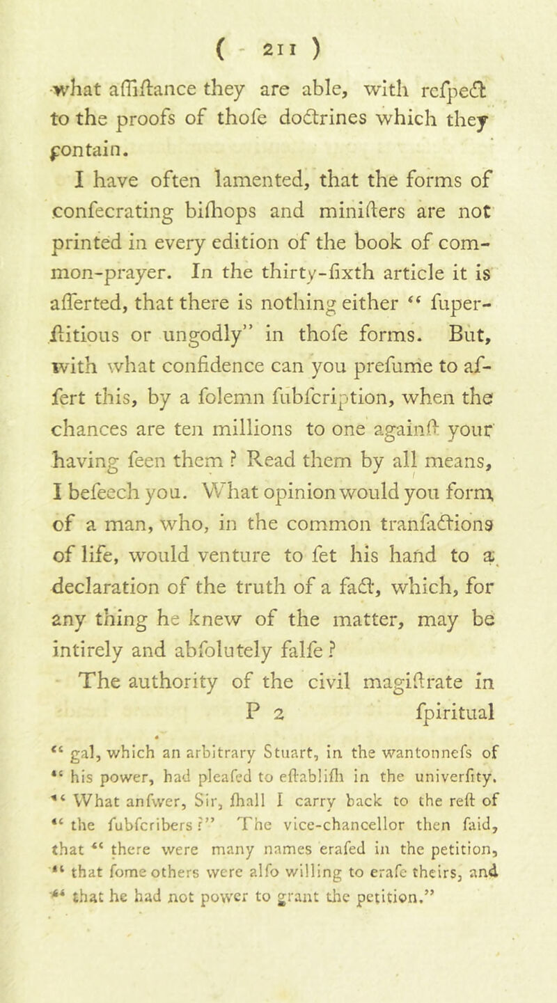 what affiflance they are able, with rcfpecft to the proofs of thofe dodrines which they f on tain. I have often lamented, that the forms of confecrating bidiops and miniders are not printed in every edition of the book of com- mon-prayer. In the thirty-fixth article it is afferted, that there is nothing either “ fuper- iiitious or ungodly” in thofe forms. But, with what confidence can you prefunie to af- fert this, by a folemn fubfcription, when the chances are ten millions to one againO: your having feen them ? Read them by all means, I befeech you. What opinion would you form, of a man, who, in the common tranfadions of life, would venture to fet his hand to declaration of the truth of a fad, which, for any thing he knew of the matter, may be intirely and abfolutely falfe ? The authority of the civil magifirate in P 2 fpiritual 4 “ gal, which an arbitrary Stuart, in the wantonnefs of his power, had pleafed to eflablifli In the univerfity. What anfwer, Sir, fhall I carry back to the reft of “ the fubfcribers f ” The vice-chancellor then faid, that there were many names erafed in the petition, “ that feme others were alfo willing to erafe theirs, and that he had not power to grant the petition.”
