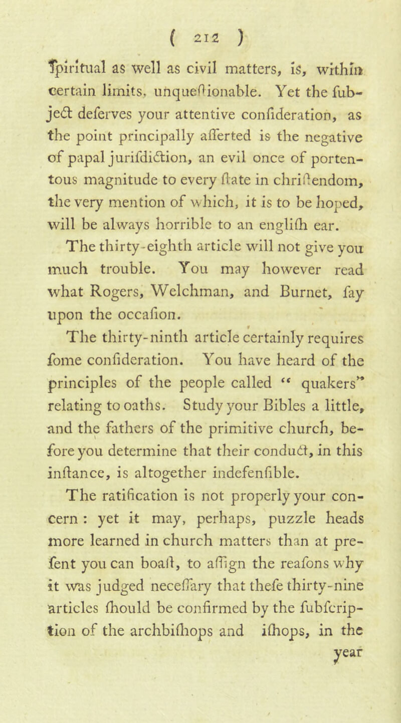 TpJrltual as well as civil matters, is, within certain limits, uhquef^ionable. Yet the fub- jedl deferves your attentive confideration, as the point principally afferted is the negative of papal jurifdidtion, an evil once of porten- tous magnitude to every date in chridendom, the very mention of which, it is to be hoped, will be always horrible to an engliih ear. The thirty-eighth article will not give you much trouble. You may however read what Rogers, Welchman, and Burnet, fay upon the occafion. _ ¥ The thirty-ninth article certainly requires fome confideration. You have heard of the principles of the people called “ quakers’^ relating to oaths. Study your Bibles a little, and the fathers of the primitive church, be- fore you determine that their conduct, in this indance, is altogether indefenfible. The ratification is not properly your con- cern : yet it may, perhaps, puzzle heads more learned in church matters than at pre- fent you can boall, to afilgn the reafons w hy it was judged necefiaiy that thefe thirty-nine articles Ihould be confirmed by the fubfcrip- tion of the archbidiops and ilhops, in the