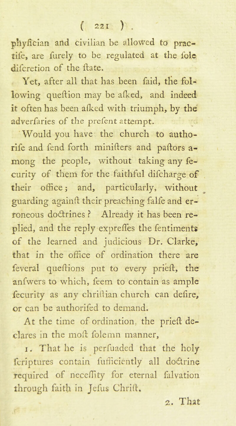 phyilcian and civilian be allowed to prac- tife, are furely to be regulated at the folc difcretion of the ftate. Yet, after all that has been faid, tlie fol- lowing queftion may be afked, and indeed it often has been afked with triumph, by the adverfaries of the prefent attempt. ’Would you have the church to autho- rife and fend forth minifters and pallors a- mong the people, without taking any fe- curity of them for the faithful difcharge of their office; and, particularly, without guarding againfl their preaching falfe and er- roneous doctrines } Already it has been re- plied, and the reply expreffes the fentiments of the learned and judicious Dr. Clarke, that in the office of ordination there are feveral quelHons put to every prieft, the anfwers to which, feem to contain as ample fecurity as any chrillian church can deli re, or can be authorifed to demand. At the time of ordination, the pried de- clares in the mod folemn manner, I. That he is pcrfuaded that the holy fcriptures contain fufficiently all dodrine required of neceffity for eternal falvation through faith in Jefus Chrid. 2. That