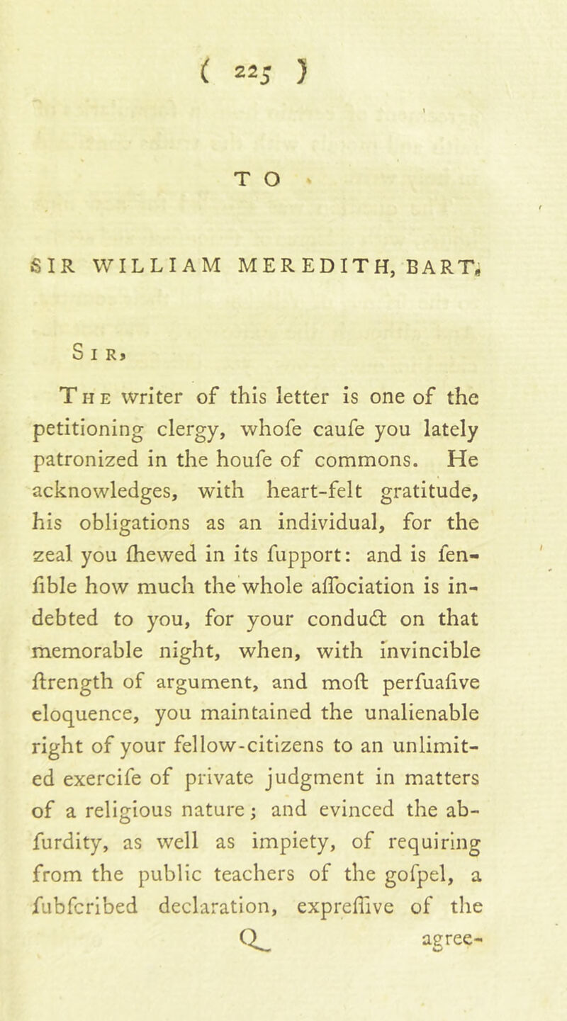 T O SIR WILLIAM MER EDITH, BART, S I R> TIIE writer of this letter is one of the petitioning clergy, whofe caufe you lately patronized in the houfe of commons. He acknowledges, with heart-felt gratitude, his obligations as an individual, for the zeal you fhewed in its fupport: and is fen- lible how much the whole alTociation is in- debted to you, for your condudt on that memorable night, when, with invincible ftrength of argument, and moft perfuafive eloquence, you maintained the unalienable right of your fellow-citizens to an unlimit- ed exercife of private judgment in matters of a religious nature; and evinced the ab- furdity, as well as impiety, of requiring from the public teachers of the gofpel, a fubfcribed declaration, expreffive of the agree-