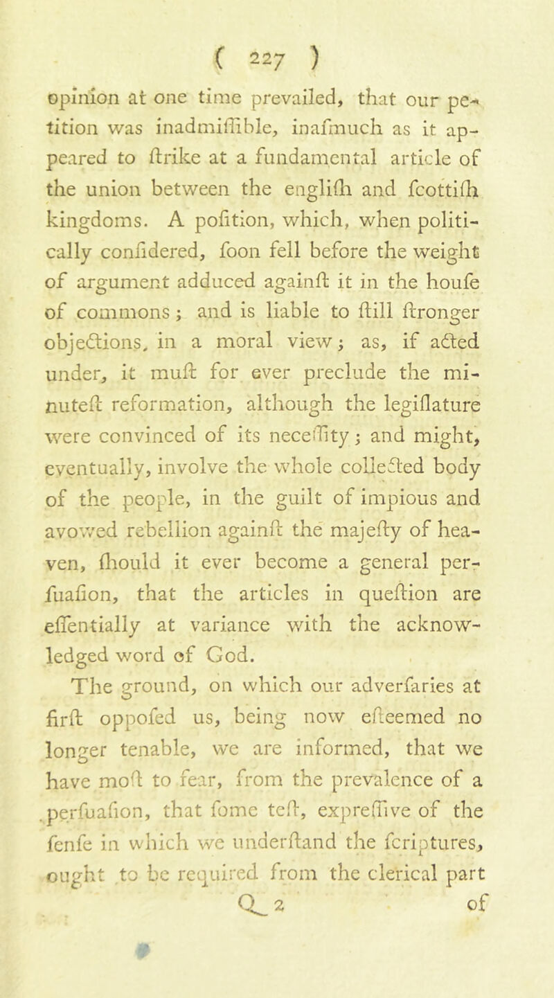 opinion at one time prevailed, that our pe-- tition was inadmiffible, inafmuch as it ap- peared to ftrike at a fundamental article of the union between the englidi and fcottilh kingdoms. A polition, which, when politi- cally coniidered, foon fell before the weight of argument adduced againfl it in the houfe of commons; and is liable to ftill ftronger objeflions, in a moral view; as, if afted under, it mull: for ever preclude the mi- nuted: reformation, although the legiflature were convinced of its neceiTity; and might, eventually, involve the whole coUefted body of the people, in the guilt of impious and avowed rebellion againfl: the majefty of hea- ven, fliOLild it ever become a general per- fualion, that the articles in quedion are edentially at variance with the acknow- ledged word of God. The ground, on which our adverfaries at fird oppofed us, being now edeemed no lonffer tenable, we are informed, that we O have mod to fear, from the prevalence of a .perfuafion, that feme ted, expredive of the fenfe in which we imderdand the feriptures, ought to be required from the clerical part 0^2 of