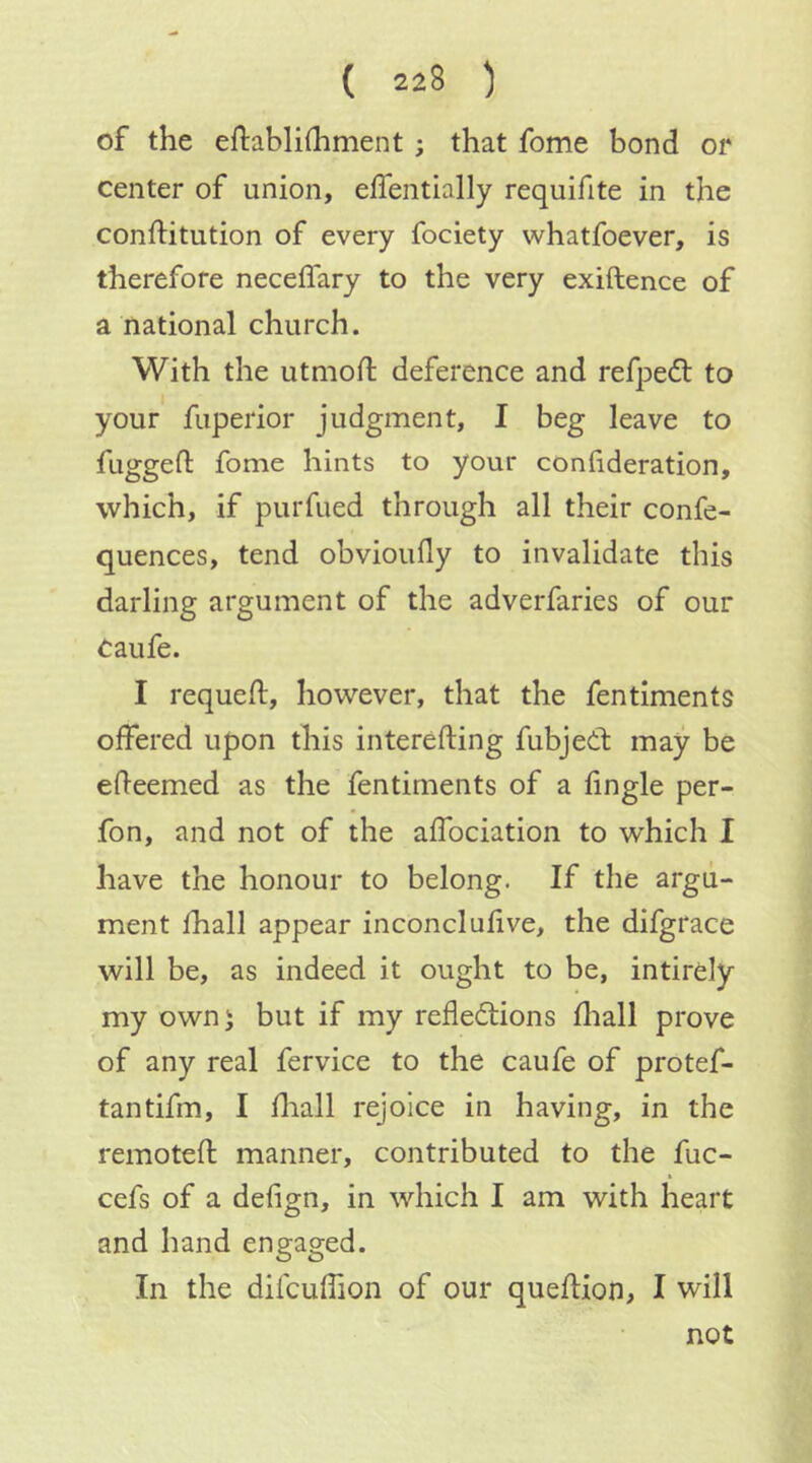 of the eftablhhment; that fome bond or center of union, effentially requifite in the conftitution of every fociety whatfoever, is therefore neceffary to the very exiftence of a national church. With the utmod; deference and refpedl to your fuperior judgment, I beg leave to fuggefl: fome hints to your conhderation, which, if purfued through all their confe- quences, tend obvioufly to invalidate this darling argument of the adverfaries of our Caufe. I requeft, however, that the fentiments offered upon this interefting fubjeCt may be edeemed as the fentiments of a Angle per- fon, and not of the affociation to which I have the honour to belong. If the argu- ment fhall appear inconelufive, the difgrace will be, as indeed it ought to be, intirely my own) but if my reflections diall prove of any real fervice to the caufe of protef- tantifm, I diall rejoice in having, in the remoted manner, contributed to the fuc- cefs of a defign, in which I am with heart and hand engaged. In the difcuffion of our quedion, I will not
