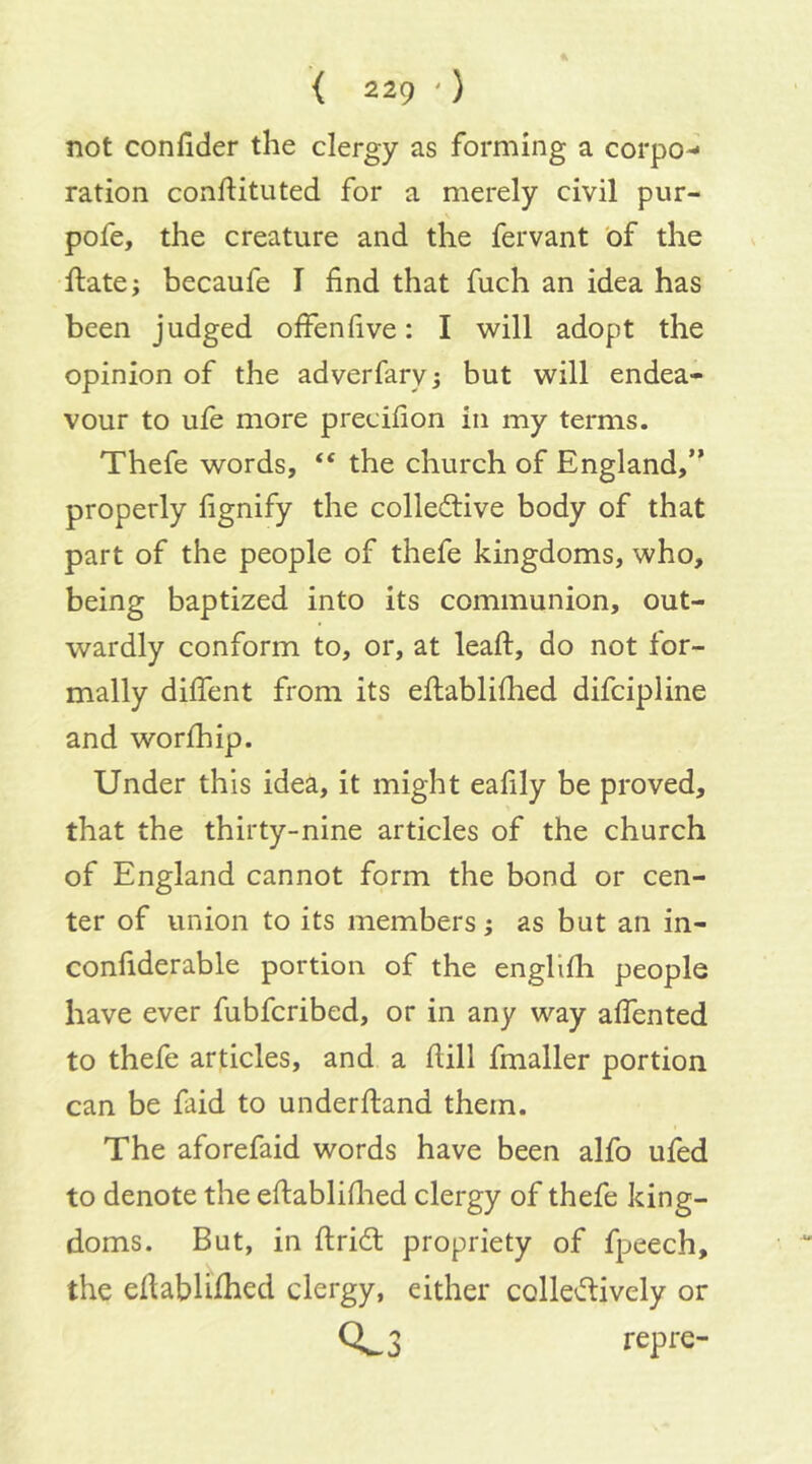 not confider the clergy as forming a corpo-* ration conftituted for a merely civil pur- pofe, the creature and the fervant of the ftate; becaufe I find that fuch an idea has been judged offenfive; I will adopt the opinion of the adverfarvj but will endea- vour to ule more precifion in my terms. Thefe words, “ the church of England,” properly fignify the colledive body of that part of the people of thefe kingdoms, who, being baptized into its communion, out- wardly conform to, or, at leaft, do not for- mally dilfent from its dlablifhed difcipline and worihip. Under this idea, it might eafily be proved, that the thirty-nine articles of the church of England cannot form the bond or cen- ter of union to its members; as but an in- confiderable portion of the engllfii people have ever fubfcribed, or in any way aifented to thefe articles, and a ftill fmaller portion can be faid to underftand them. The aforefaid words have been alfo ufed to denote the eftablifiied clergy of thefe king- doms. But, in ftrid propriety of fpeech, the efiabhfhed clergy, either collevflively or CL3 repre-