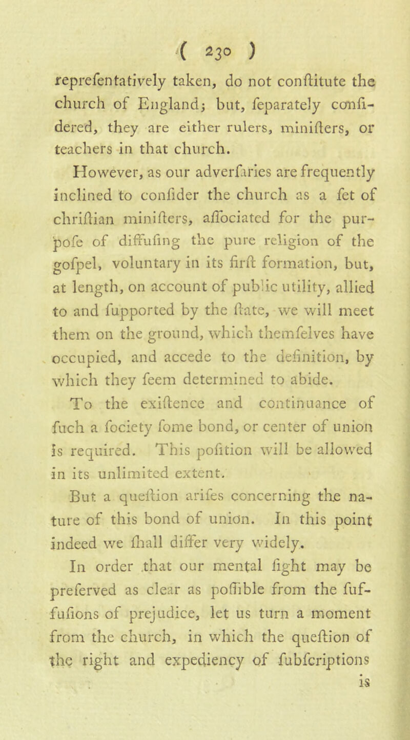( 23° ) reprefentatiVely taken, do not conftitute the church of England; but, feparately confi- dered, they are either rulers, minifters, or teachers in that church. However, as our adverfaries are frequently inclined to confider the church as a fet of chrihian minifters, a/Tociated for the pur- pofe of diffufing the pure religion of the gofpel, voluntary in its firft formation, but, at length, on account of public utility, allied to and fupported by the f ate, we will meet them on the ground, which themfelves have . occupied, and accede to the defnition, by which they feem determined to abide. To the exifence and continuance of fuch a fociety fome bond, or center of union is required. This pofition will be allowed in its unlimited extent. But a quefion arifes concerning the na- ture of this bond of union. In this point indeed we fiall differ very v.ddely. In order .that our mental fight may be preferved as clear as poffible from the fuf- fufions of prejudice, let us turn a moment from the church, in which the quefion of the right and expediency of fubferiptions is