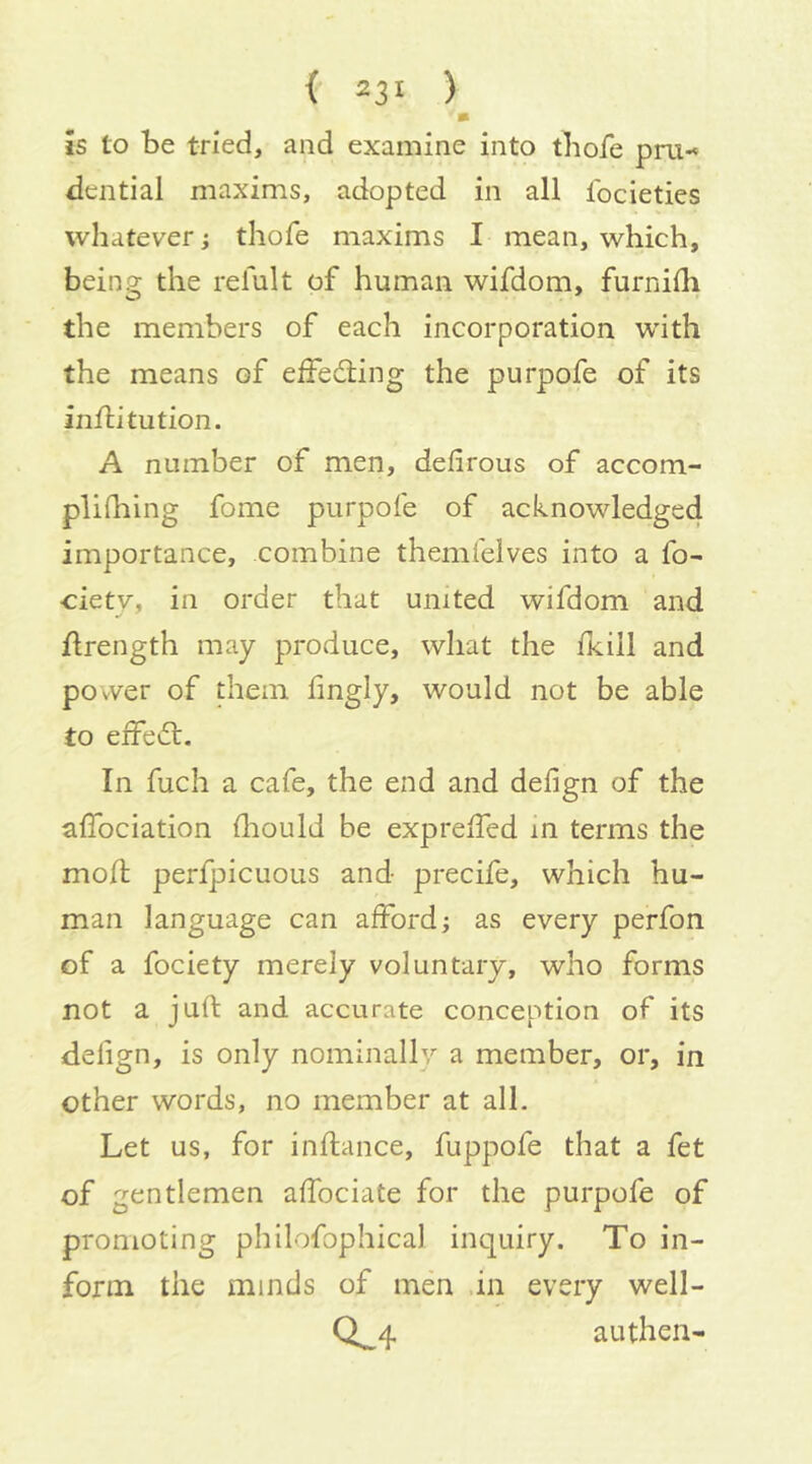 m is to be tried, and examine into tbofe pru-« dential maxims, adopted in all Ibcieties wliatever; thofe maxims I mean, which, being the relult of human wifdom, furnhh the members of each incorporation with the means of eifeding the purpofe of its inflitution. A number of men, defirous of accom- pliQiing fome purpofe of acknowledged importance, combine themfelves into a fo- cietv, in order that united wifdom and flrength may produce, what the fkiil and power of them hngly, would not be able to elfed. In fuch a cafe, the end and defign of the alTociation ihould be expreffed m terms the mod; perfpicuous and precife, which hu- man language can afford j as every perfon of a fociety merely voluntary, who forms not a juft and accurate conception of its defign, is only nominally a member, or, in other words, no member at all. Let us, for inftance, fuppofe that a fet of gentlemen affociate for the purpofe of promoting philofophical inquiry. To in- form the minds of men .in every well- Ci_4 authen-