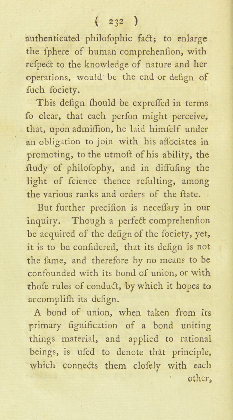 ( 232 ) authenticated philofophic fadtj to enlarge the fphere of human comprehenfion, with refped; to the knowledge of nature and her operations, would be the end or defign of fuch fociety. This defign diould be expreffed in terms fo clear, that each perfon might perceive, . that, upon admiffion, he laid himfelf under an obligation to join with his aflbeiates in promoting, to the utmoil; of his ability, the iludy of philofophy, and in diffufing the light of fcience thence refulting, among the various ranks and orders of the hate. But further preciiion is necelfary in our inquiry. Though a perfect comprehenfion be acquired of the defignof the fociety, yet, it is to be confidered, that its defign is not the fame, and therefore by no means to be confounded with its bond of union, or with thofe rules of condudl, by which it hopes to accomplifh its defign. A bond of union, when taken from its primary fignification of a bond uniting things material, and applied to rational beings, is ufed to denote that principle, which connects them clofely with each ' other.
