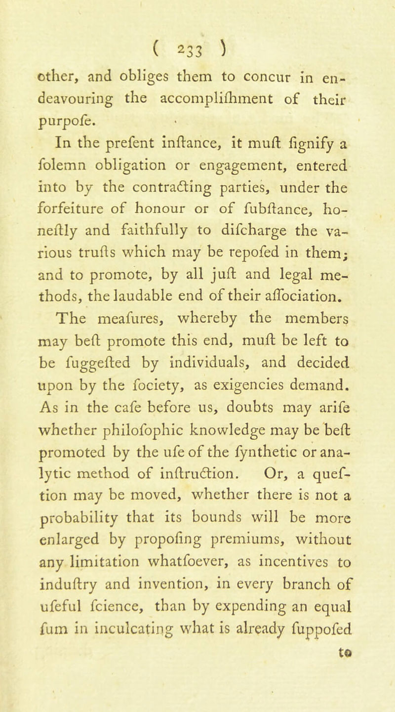other, and obliges them to concur in en- deavouring the accomplifhment of their purpofe. In the prefent inftance, it mud; fignify a folemn obligation or engagement, entered into by the contracting parties, under the forfeiture of honour or of fubdance, ho- neitly and faithfully to difcharge the va- rious truds which may be repofed in them; and to promote, by all juft and legal me- thods, the laudable end of their adbciation. The meafures, whereby the members may bed promote this end, mud be left to be fuggeded by individuals, and decided upon by the fociety, as exigencies demand. As in the cafe before us, doubts may arife whether philofophic knowledge may be bed promoted by the ufe of the fynthetic or ana- lytic method of indruClion. Or, a quef- tion may be moved, whether there is not a probability that its bounds will be more enlarged by propofing premiums, without any limitation whatfoever, as incentives to indudry and invention, in every branch of ufeful fcience, than by expending an equal fum in inculcating what is already fuppofed to