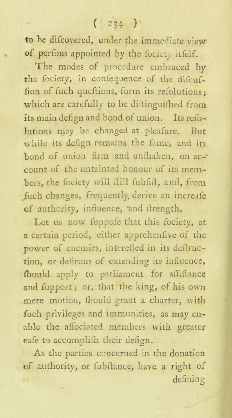 ( ^34 ) to 4e difcovered, under the immediate view of perfons appointed by the fociety itfelf. The modes of procedure embraced by the fociety, In conle^uence of the difcuf- fion of fuch queftions, form its refolutionsj which are carefully to be dii'tinguilhed from its main defign and bond of union. Its refo- lutions rnay be changed at pleafure. But while its defign remains the fame, and its bond of union firm and unfiiaken, on ac- count of the untainted honour of its mem- bers, the fociety will Hill fubfiH, and, from fuch changes, frequently, derive an increafe of authority, infiuence, *and Hrength. Let us now fuppofe that this fociety, at a certain period, either apprehenfive of the power of enemies, interefied in its defiruc- tion, or defirous of extending its infiuence, fiiould apply to parliament for aflifiiancc and fupport; or, that the king, of his own • mere motion, Ihould grant a charter, with fuch privileges and immunities, as may en- able the afibciated members with greater eafe to accomplilh their defign. As the oarties concerned in the donation of authority, or fubflance, have a right of defining