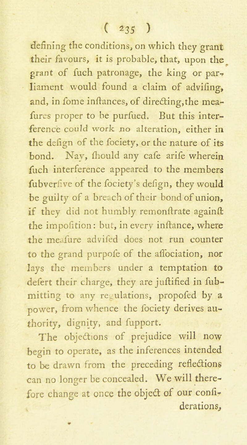 defining the conditions, on which they grant their favours, it is probable, that, upon the^ grant of fuch patronage, the king or par-» liament would found a claim of advifing, and, in fome infiances, of directing,the mea- fures proper to be purfued. But this inter- ference could work no alteration, either in the defign of the fociety, or the nature of its bond. Nay, fliould any cafe arife wherein fuch interference appeared to the members fubverlive of the fociety’s defign, they would be guilty of a breach of their bond of union, if they did not humbly remonfirate againfi the impofition: but, in every infiance, where the meafure advifed does not run counter to the grand purpofe of the aflbciation, nor lays the members under a temptation to defert their charge, they are jufiified in fub- mitting to any regulations, propofed by a power, from whence the fociety derives au- thority, dignity, and fupport. The objections of prejudice will now begin to operate, as the inferences intended to be drawn from the preceding reflections can no longer be concealed. We will there- fore change at once the objeCt of our confix derations^