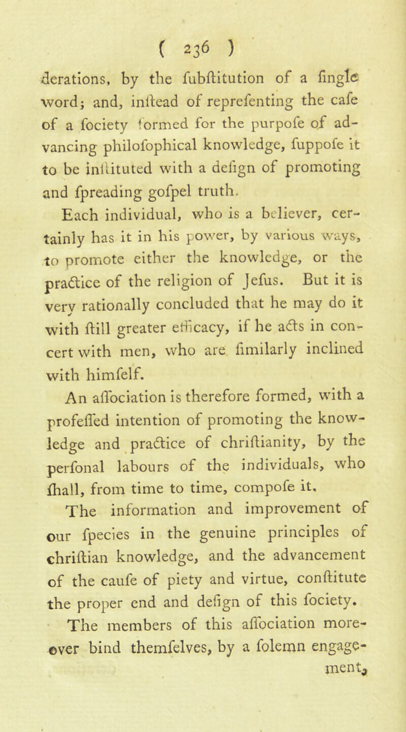 derations, by the fubftitution of a fingltf word; and, inllead of reprefenting the cafe of a fociety formed for the purpofe of ad- vancing philofophical knowledge, fuppofe it to be inlUtuted with a defign of promoting and fpreading gofpel truth. Each individual, who is a believer, cer- tainly has it in his power, by various ways, to promote either the knowledge, or the pradice of the religion of Jefus. But it is verv rationally concluded that he may do it with flill greater edicacy, if he adfs in con- cert with men, who are fimilarly inclined with himfelf. An adbciation is therefore formed, with a profeffed intention of promoting the know- ledge and pradlice of chriftianity, by the perfonal labours of the individuals, who fhall, from time to time, compofe it. The information and improvement of our fpecies in the genuine principles of chriftian knowledge, and the advancement of the caufe of piety and virtue, conftitute the proper end and dedgn of this fociety, • The members of this affociation more- over bind themfelves, by a folemn engage- men