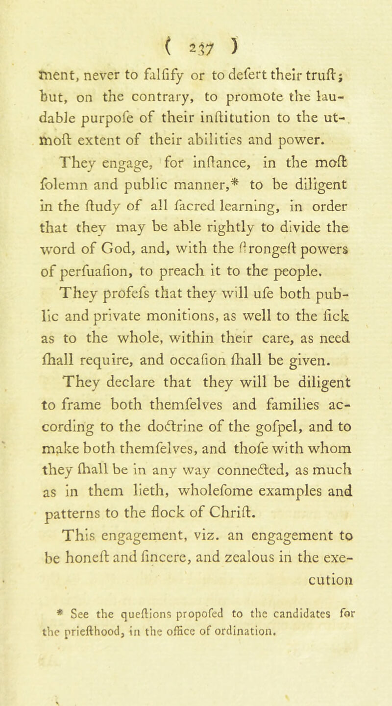 ( 2.17 ) nient, never to falfify or to defert their trufl; but, on the contrary, to promote the lau- dabJe purpofe of their inftitution to the ut-, moft extent of their abilities and power. They engage, for inftance, in the moft folemn and public manner,* to be diligent in the ftudy of all facred learning, in order that they may be able rightly to divide the word of God, and, with the drongeft powers of perfuafion, to preach it to the people. They prdfefs that they will ufe both pub- lic and private monitions, as well to the lick as to the whole, within their care, as need lhall require, and occafion lliall be given. They declare that they will be diligent to frame both themfelves and families ac- cording to the dodlrine of the gofpel, and to make both themfelves, and thofe with whom they lhall be in any way connedted, as much as in them lieth, wholefome examples and patterns to the flock of Chrift. This engagement, viz. an engagement to be honeft and fincere, and zealous in the exe- cution * See the queftions propofed to tlie candidates for the priefthood, in the office of ordination.