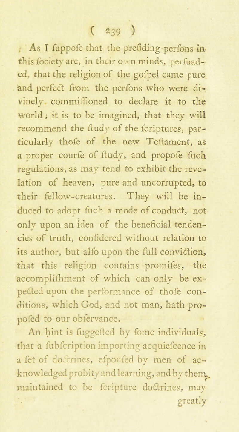 ; As I fuppofe that the prefiding pcrfons in this fociety are, in their n minds, perfuad- ed, that the religion of the gofpel came pure, and perfect from the perfons who were di- vinely. commiilioned to declare it to the 'world; it is to be imagined, that they will recommend the fludy of the fcriptures, par- ticularly thofe of the new Teflament, as a proper courfe of ftudy, and propofe fuch regulations, as may tend to exhibit the reve- lation of heaven, pure and uncorrupted, to their fellow-creatures. They will be in- duced to adopt fuch a mode of condudl, not only upon an idea of the beneficial tenden- cies of truth, confidered without relation to its author, but alfo upon the full convidtion, that this religion contains promifes, the accomplifhment of which can only be ex- pedted upon the performance of thofe con- ditions, which God, and not man, hath pro- pofed to our obfervance. An hint is fuggefled by fome individuals, that a fubicription importing acquiefcence in a fet of doilrines, efpoufed by men of ac- knowledged probity and learning, and by therrc maintained to be fcripturc dodtrincs, may greatly