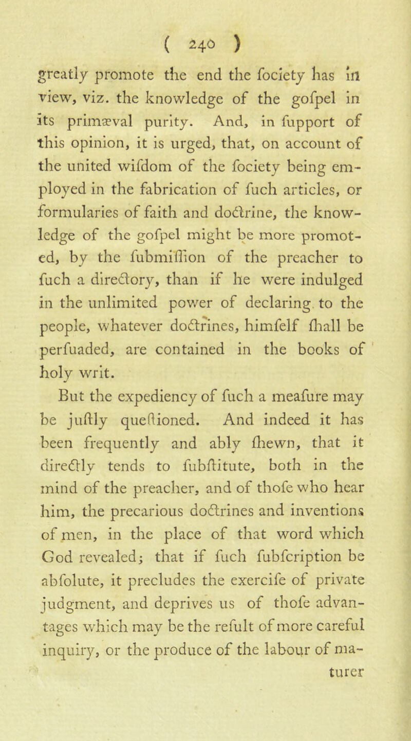 ( 24° ) greatly promote the end the fociety has iil view, viz. the knowledge of the gofpel in its primaeval purity. And, in fupport of this opinion, it is urged, that, on account of the united wifdom of the fociety being em- ployed in the fabrication of fuch articles, or formularies of faith and dodlrine, the know- ledge of the gofpel might be more promot- ed, by the fubmiflion of the preacher to fuch a dlredory, than if he were indulged in the unlimited power of declaring, to the people, whatever dodtrines, himfelf fliall be perfuaded, are contained in the books of ' holy writ. But the expediency of fuch a meafure may be juftly quedioned. And indeed it has been frequently and ably fliewn, that it diredlly tends to fubflitute, both in the mind of the preacher, and of thofe who hear him, the precarious dodrines and inventions of men, in the place of that word which God revealed; that if fuch fubfcription be abfolute, it precludes the exercife of private judgment, and deprives us of thofe advan- tages w'hich may be the refult of more careful inquiry, or the produce of the labour of ma- turer