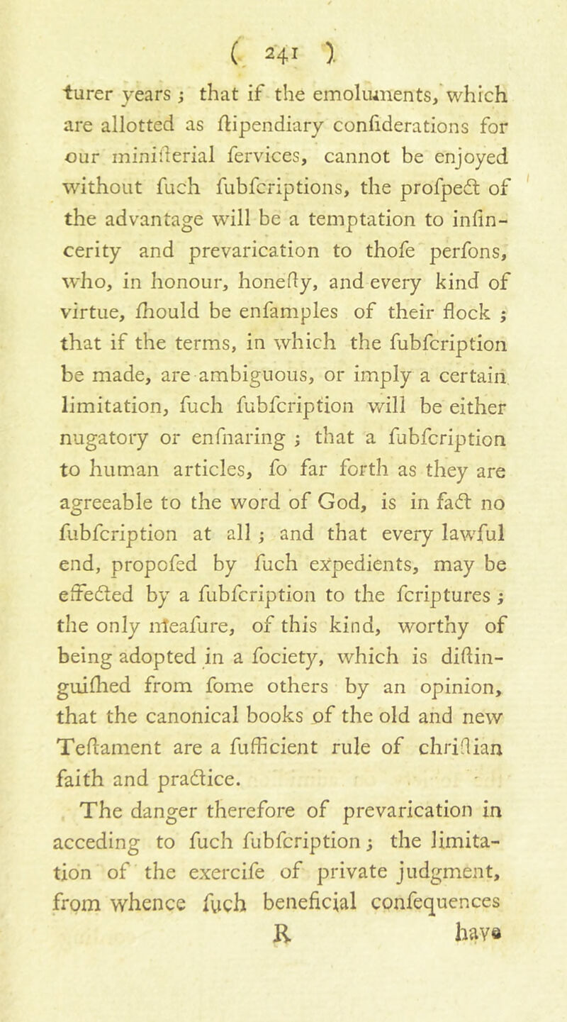 iurer years j that if the emolmnents, which are allotted as flipendiary conliderations for our miniderial fervices, cannot be enjoyed without fuch fubfcriptions, the profpedl of the advantage wdll be a temptation to inhn- cerity and prevarication to thofe perfons, who, in honour, honedy, and every kind of virtue, fhould be enfamples of their flock ; that if the terms, in which the fubfcription be made, are ambiguous, or imply a certain limitation, fuch fubfcription v/ill be either nugatory or enfnaring ; that a fubfcription to human articles, fo far forth as they are agreeable to the word of God, is in fadl no fubfcription at all; and that every lawful end, propofed by fuch expedients, may be eifedted by a fubfcription to the fcriptures; the only nteafure, of this kind, worthy of being adopted in a fociety, which is diftin- guilhed from fome others by an opinion, that the canonical books of the old and new Teflament are a fufficient rule of chriflian faith and pradice. The danger therefore of prevarication in acceding to fuch fubfcription; the limita- tion of the exercife of private judgment, from whence fuch beneficial confequences R have