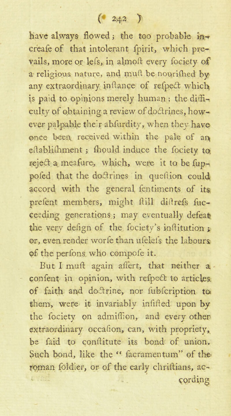 have always flowed j the too probable >n-r creafe of that intolerant fpirit, which pre- vails, more or lefs, in almofl: every fociety of a-religious nature, and mud be nourilhed by- any extraordinary, in dance of refpedt which is paid to opinions merely human ; the dirfl- culty of obtaining a review of dodrines, how- ever palpable their abfiirdity, when they have once been received within the pale of ai> edablidiment; fliould induce the fociety to, rejed: a meafure, which, were it to be fup- pofed that the dodrines in quedion could accord with the general fentiments of its. prefent members, might dill didrefs fuc- cecding generations; may eventually defeat tlae very defign of the fociety’s inditution ; or, even render worfe than ufelefs the labours of theperfons. who compofe it. But I mud again aflert, that neither a,- confent in opinion, with refped to articles, of faith- and dodrine, nor fubfcription to them, were it invariably infided upon by the fociety on admidion, and every other extraordinary occafion, can, with propriety, be faid to conditute its bond of union, ^uch bond, like the “ facramentum” of tlie^ roman foldier, or of the early chridians, ac-* CPtding