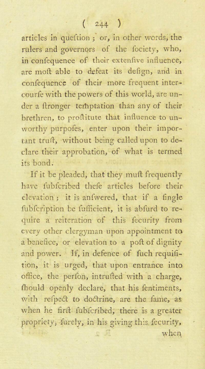 articles in queftion ; or, in other words, the rulers and governors of the fociety, who, in confequence of their extenfive influence, are mod able to defeat its defign, and in confequence of their more frequent inter- courfe with the powers of this world, are un- der a Ifronger teiliptatioji than any of their brethren, to proditute that influence to un- worthy purpofes, enter upon their impor- tant trud, without being called upon to de- clare their approbation, of what is termed its bond. If it be pleaded, that they mud frequently have fubferibed thefe articles before their elevation ; it is anfwered, that if a fingle fubfeription be fufficient, it is abfurd to re- quire a reiteration of this fecurity from every other clerg}mian upon appointment ta a benefice, or elevation to a pod of dignity and power. If, in defence of fuch requifi- tion, it is urged, that upon entrance into office, the perfon, intruded with a charge, (hould openly declare, that his fentiments, with refpedl to doedrine, are the fame, as when he drd fubferibed, 'there is a greater propriety, furely, in his giving this, fecurity, .. i when