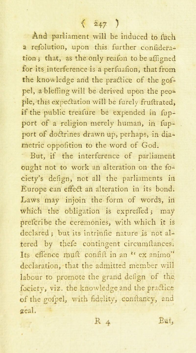 And parliament will be induced to ftich a refokition, upon this further confidera- tion j that, as the only reafon to be a(Tigned for its interference is a perfualion, that from the knowledge and the pradtice of the gof- pel, a blefiing will be derived upon the peo- ple, this expedtation will be fiirely fruflrated, if the public treafure be expended in fup- port of a religion merely human, in fup- port of dodtrlnes drawn up, perhaps, in dia- metric oppolition to the word of God. But, if the interference of parliament ought not to work an alteration on-the fo- ciety’s defignj not all the parliaments iii Europe can effedt an alteration in its bondi Laws may injoin the form of word^, iri which the obligation is exprelfed; may prefer!be the ceremonies, with which it is declared j but its intrinlic nature is not al- tered by thefe contingent circumdances; Its eflence mud condd in an ex animo’' declaration, that the admitted member will labour to promote the grand delign of the. fociety, viz. the knowledge and the practice of the golpel, v;ith fidelity, condancy, and 2eal. R 4 But,