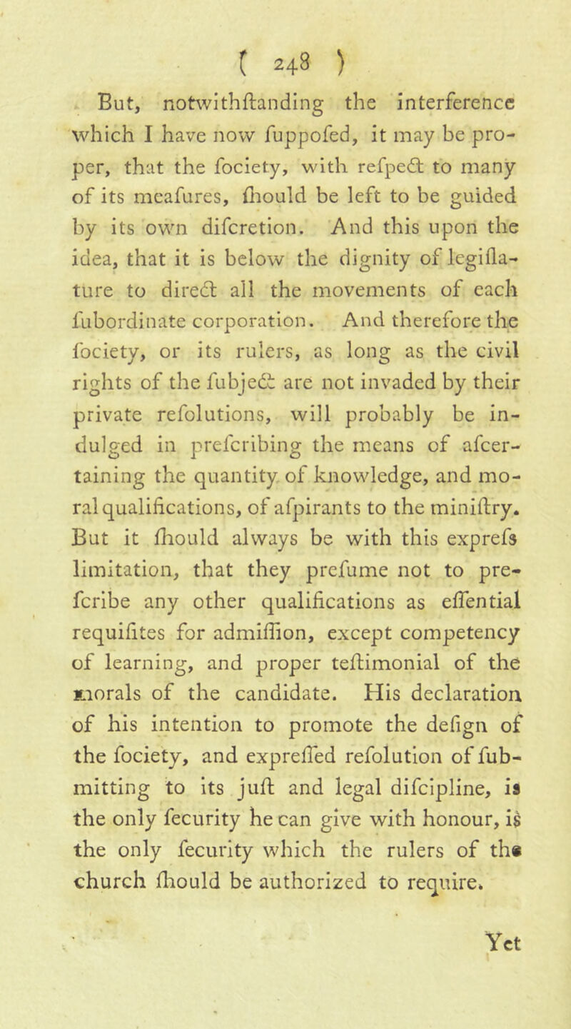 But, notwithftanding the interference which I have now fuppofed, it may be pro- per, that the fociety, with refped; to many of its meafures, fliould be left to be guided by its own diferetion. And this upon the idea, that it is below the dignity of legilla- ture to dire(ft all the movements of each fubordinate corporation. And therefore the fociety, or its rulers, as long as the civil rights of the fubjedi: are not invaded by their private refolutions, will probably be in- dulged in preferibing the means of afeer- taining the quantity, of knowledge, and mo- ral qualifications, of afpirants to the miniftry. But it fhould always be with this exprefs limitation, that they prefume not to pre- feribe any other qualifications as effential requifites for admiffion, except competency of learning, and proper teflimonial of the ynorals of the candidate. His declaration of his intention to promote the defign of the fociety, and expreffed refolution of fub- mitting to its jufl and legal difeipline, is the only fecurity he can give with honour, i$ the only fecurity which the rulers of th« church fhould be authorized to require. Yet