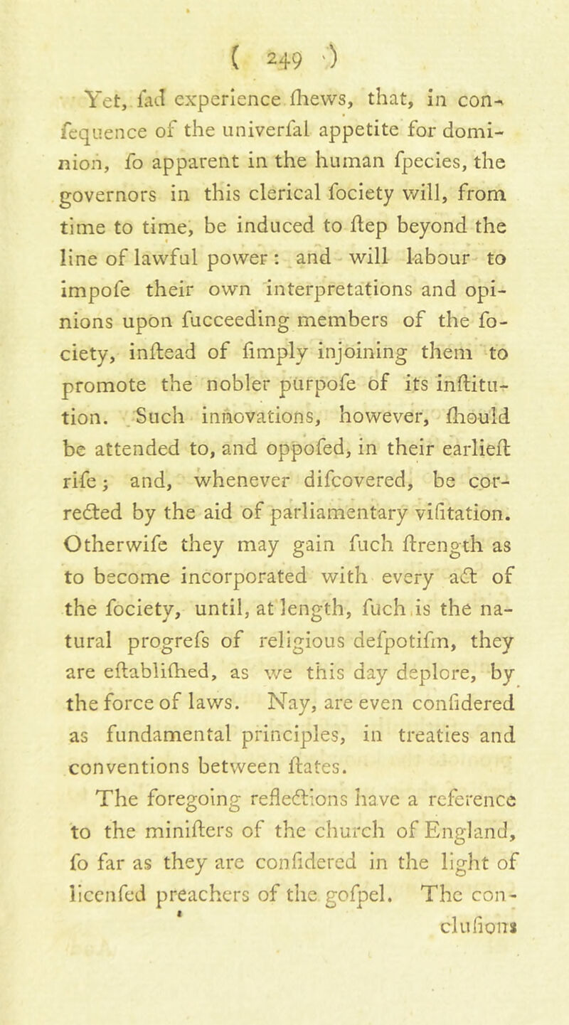 Yet, lad experience fliews, that, in con-» fcqiience of the iiniverfai appetite for domi- nion, fo apparent in the human fpecies, the governors in this clerical fociety will, from time to time, be induced to Hep beyond the line of lawful power : ^and- will labour- to Impofe their own interpretations and opi- nions upon fucceeding members of the fo- ciety, inllead of limply injoining them to promote the nobler purpofe of its inftitu- tion. .Such innovations, however, Hiould be attended to, and oppofed> in their earliell rife; and, whenever difcovered, be cor- rected by the aid of parliamentary vidtation. Other wife they may gain fuch Hrength as to become incorporated with every aCt of the fociety, until, at length, fuch,is the na- tural progrefs of religious defpotifm, they are eftablifhed, as we this day deplore, by the force of laws. Nay, are even confidered as fundamental principles, in treaties and conventions between Hates. The foregoing reflections have a reference to the miniHers of the church of England, fo far as they are confidered In the light of Hccnfed preachers of the gofpel. The con- clufions