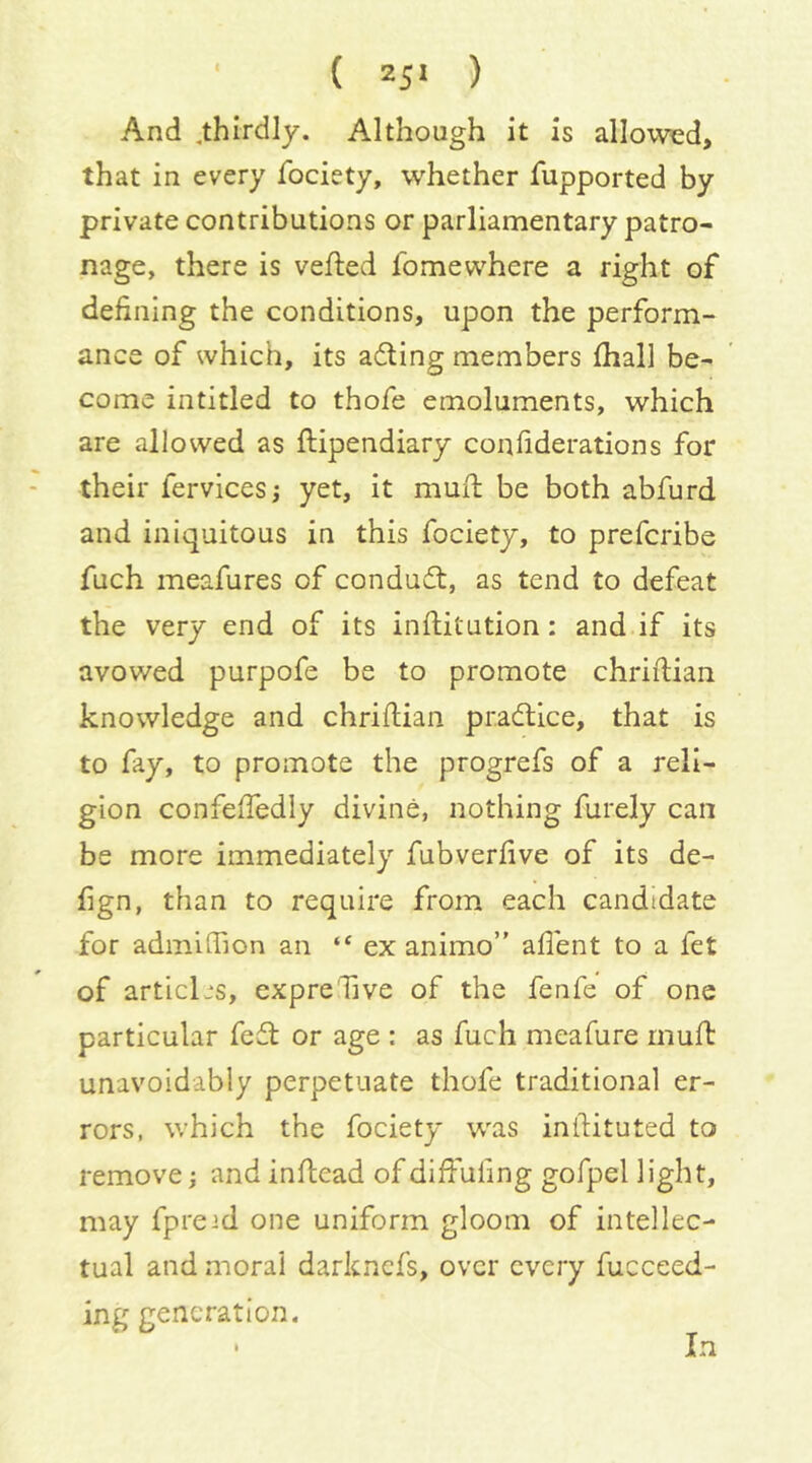 ■ ( z;i ) And ,thirdly. Although it is allowed, that in every fociety, whether fupported by private contributions or parliamentary patro- nage, there is veiled fomewhere a right of defining the conditions, upon the perform- ance of which, its acting members fhall be- come intitled to thofe emoluments, which are allowed as ftipendiary confiderations for their fervicesj yet, it muft be both abfurd and iniquitous in this fociety, to prefcribe fuch meafures of conduifl, as tend to defeat the very end of its inftitution: and if its avowed purpofe be to promote chriftian knowledge and chriftian practice, that is to fay, to promote the progrefs of a reli- gion confeftedly divine, nothing furely can be more immediately fubverftve of its de- fign, than to require from each candidate for admiffion an ex animo” aflent to a fet of articles, cxpreTive of the fenfe of one particular fe£l or age : as fuch meafure rnuft unavoidably perpetuate thofe traditional er- rors, which the fociety was inftituted to remove j and inftcad of diftufing gofpel light, may fpreid one uniform gloom of intellec- tual and moral darkncfs, over every fucceed- ing generation.