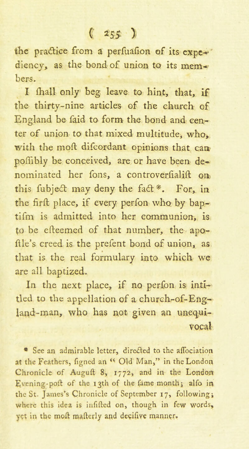 ( »S5- ) the pradice from a perfuafion of Its cxpe-*' dlency, as the bond of union to its mem-* bers. I (hall only beg leave to hint, that, if the thirty-nine articles of the church of England be faid to form the bond and cen- ter of union to that mixed multitude, who, with the mod difcordant opinions that can, poflibly be conceived, are or have been de- nominated her fons, a controverfialift on this fubjecfl: may deny the fad:^. For, in the firft place, if every perfon who. by bap- tifm is admitted into her communion, is to be efteemed of that number, the apo- dle’s creed is the prefent bond of union, as that is the real formulary into which we are all baptized. In the next place, if no perfon is inti- tled to the appellation of a church-of-Eng- land-man, who has not given an unequi- vocal * See an admirable letter, directed to the alTocIation at the Feathers, figned an “ Old Man,” in the London Chronicle of Auguft 8, 1772, and in the London Evening-poft of the 13th of the fame monthj alfo in the St. James’s Chronicle of September 17, following j where this idea is infilled on, though in few words, ygt in the moll mafterly and deeiftve manner.