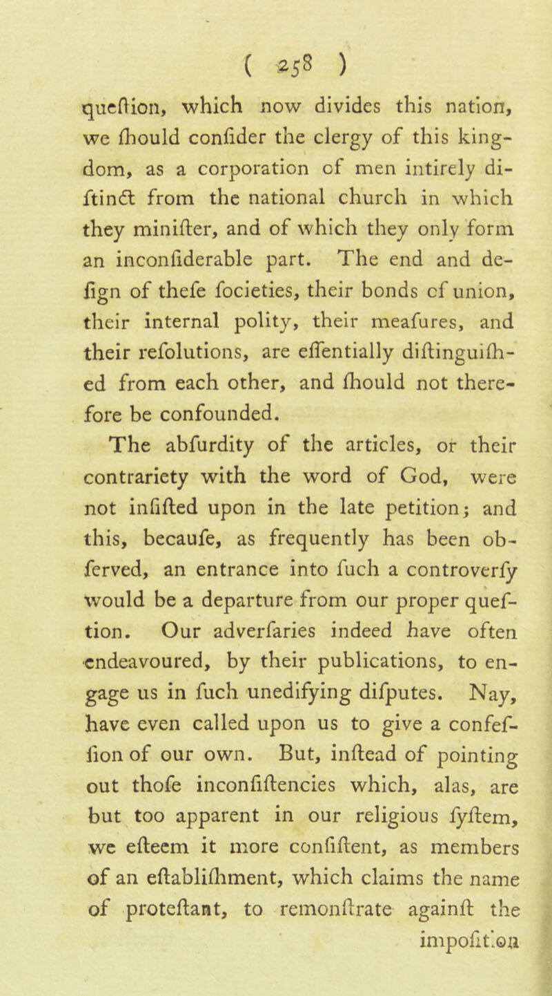 ( ) qiicflion, which now divides this nation, we fhould confider the clergy of this king- dom, as a corporation of men intirely di- ftin(fl from the national church in which they minifter, and of which they only form an inconiiderable part. The end and de- lign of thefe focieties, their bonds of union, their internal polity, their meafures, and their refolutions, are elfentially diftinguiih- ed from each other, and Ihould not there- fore be confounded. The abfurdity of the articles, or their contrariety with the word of God, were not infilled upon in the late petition; and this, becaufe, as frequently has been ob- ferved, an entrance into fuch a controverfy would be a departure from our proper quef- tion. Our adverfaries indeed have often endeavoured, by their publications, to en- gage us in fuch unedifying difputes. Nay, have even called upon us to give a confef- fionof our own. But, inftead of pointing out thofe inconfiftencies which, alas, are but too apparent in our religious lyflem, we efteem it more conliftent, as members of an eftablifliment, which claims the name of proteftant, to remonllrate againft the impolitiou