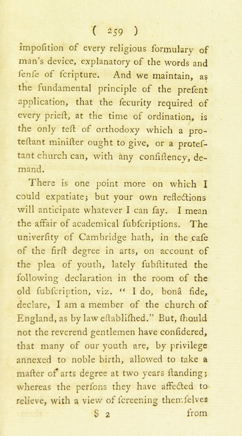 impofition of every religious formulary of man’s device, explanatory of the words and fenfe of fcripture. And we maintain, as the fundamental principle of the prefent application, that the fecurity required of every priefl, at the time of ordinatiom is the only teft of orthodoxy which a pro- tedant minifter ought to give, or a protef- tant church can, with any confidency, de- mand. There is one point more on which I could expatiate; but your own reflections will anticipate whatever I can fay. I mean the affair of academical fubfcriptions. The univerfity of Cambridge hath, in the ..cafe of the firft degree in arts, on account of the plea of youth, lately fubftituted the following declaration in the room of the old fubfcription, viz. “ 1 do, bona fide, declare, I am a member of the church of England, as by law eflabliflied.” But, fhould not the reverend gentlemen have confidered, that many of our youth are, by privilege annexed to noble birth, allowed to take a maftcr of arts degree at two years fianding; whereas the perfons they have affeCted to relieve, with a view of fcreening themfelves S 2 from