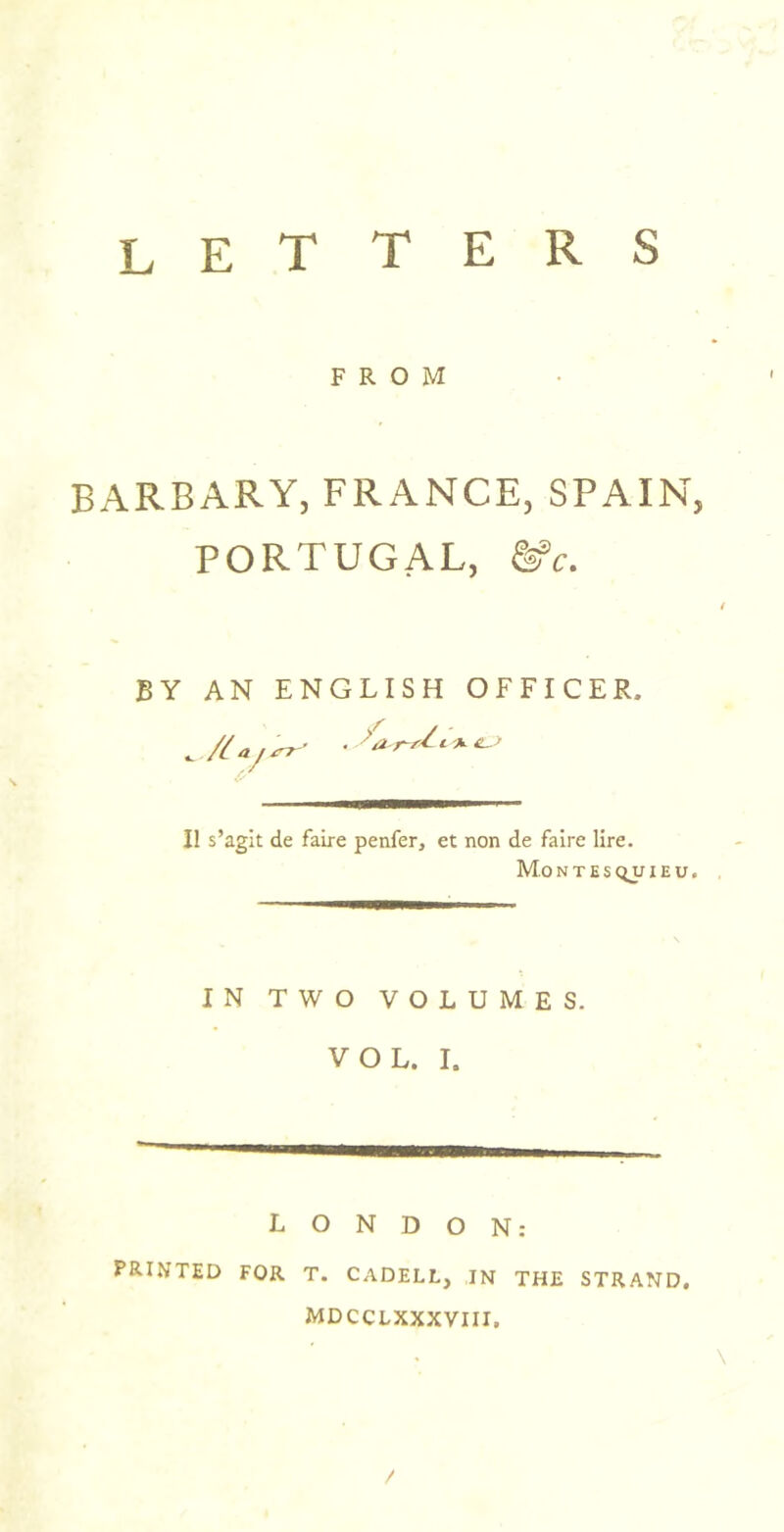 letters FROM BARBARY, FRANCE, SPAIN, PORTUGAL, BY AN ENGLISH OFFICER. . / II s’agit de faire penfer, et non de faire lire. Mo N T E S QU I E U. IN TWO VOLUMES. VOL. I. LONDON: PRINTED FOR T. CADELL, IN THE STRAND, MDCCLXXXVIII, \