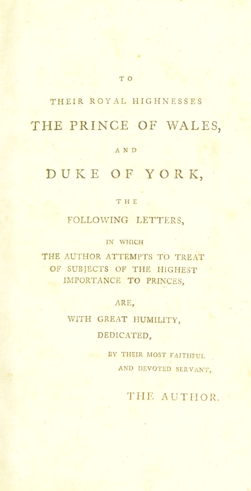 THEIR ROYAL HIGHNESSES THE PRINCE OF WALES, AND DUKE OF YORK, THE FOLLOWING LETTERS, IN WHICH THE AUTHOR ATTEMPTS TO TREAT OF SUBJECTS OF THE HIGHEST IMPORTANCE TO PRINCES, ARE, WITH GREAT HUMILITY, DEDICATED, CY THEIR MOST FAITHFUI. AND DEVOTED SERVANT, 'rilK AUTHOR.